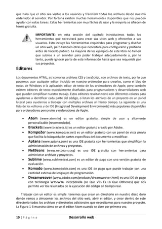 10 | P á g i n a Desarrollo web
que hará que el sitio sea visible a los usuarios y transferir todos los archivos desde nuestro
ordenador al servidor. Por fortuna existen muchas herramientas disponibles que nos pueden
ayudar con estas tareas. Estas herramientas son muy fáciles de usar y la mayoría se ofrecen de
forma gratuita.
IMPORTANTE: en esta sección del capítulo introducimos todas las
herramientas que necesitará para crear sus sitios web y ofrecerlos a sus
usuarios. Esto incluye las herramientas requeridas para programar y diseñar
un sitio web, pero también otras que necesitará para configurarlo y probarlo
antes de hacerlo público. La mayoría de los ejemplos de este libro no tienen
que subirse a un servidor para poder trabajar adecuadamente y, por lo
tanto, puede ignorar parte de esta información hasta que sea requerida por
sus proyectos.
Editores
Los documentos HTML, así como los archivos CSS y JavaScript, son archivos de texto, por lo que
podemos usar cualquier editor incluido en nuestro ordenador para crearlos, como el bloc de
notas de Windows o la aplicación editor de texto de los ordenadores de Apple, pero también
existen editores de texto especialmente diseñados para programadores y desarrolladores web
que pueden simplificar nuestro trabajo. Estos editores resaltan texto con diferentes colores para
ayudarnos a identificar cada parte del código, o listan los archivos de un proyecto en un panel
lateral para ayudarnos a trabajar con múltiples archivos al mismo tiempo. La siguiente es una
lista de los editores y de IDE (Integrated Development Environments) más populares disponibles
para ordenadores personales y ordenadores de Apple.
• Atom (www.atom.io) es un editor gratuito, simple de usar y altamente
personalizable (recomendado).
• Brackets (www.brackets.io) es un editor gratuito creado por Adobe.
• KompoZer (www.kompozer.net) es un editor gratuito con un panel de vista previa
que facilita la búsqueda de partes específicas del documento a modificar.
• Aptana (www.aptana.com) es una IDE gratuita con herramientas que simplifican la
administración de archivos y proyectos.
• NetBeans (www.netbeans.org) es una IDE gratuita con herramientas para
administrar archivos y proyectos.
• Sublime (www.sublimetext.com) es un editor de pago con una versión gratuita de
evaluación.
• Komodo (www.komodoide.com) es una IDE de pago que puede trabajar con una
cantidad extensa de lenguajes de programación.
• Dreamweaver (www.adobe.com/products/dreamweaver.html) es una IDE de pago
con tecnología WYSIWYG incorporada (Lo Que Ves Es Lo Que Obtienes) que nos
permite ver los resultados de la ejecución del código en tiempo real.
Trabajar con un editor es simple: tenemos que crear un directorio en nuestro disco duro
donde vamos a almacenar los archivos del sitio web, abrir el editor, y crear dentro de este
directorio todos los archivos y directorios adicionales que necesitamos para nuestro proyecto.
La Figura 1-6 muestra cómo se ve el editor Atom cuando se abre por primera vez.
 
