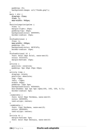 236 | P á g i n a Diseño web adaptable
padding: 2%;
background-image: url("fondo.png");
}
main > div {
display: flex;
flex: 1;
max-width: 960px;
}
#articulosprincipales {
flex: 1;
margin-right: 20px;
padding-top: 30px;
background-color: #FFFFFF;
border-radius: 10px;
}
#infoadicional {
flex: 1;
max-width: 280px;
padding: 2%;
background-color: #E7F1F5;
border-radius: 10px;
}
#infoadicional h1 {
font: bold 18px Arial, sans-serif;
color: #333333;
margin-bottom: 15px;
}
article {
position: relative;
padding: 0px 40px 20px 40px;
}
article time {
display: block;
position: absolute;
top: -5px;
left: -70px;
width: 80px;
padding: 15px 5px;
background-color: #094660;
box-shadow: 3px 3px 5px rgba(100, 100, 100, 0.7);
border-radius: 5px;
}
.numerodia {
font: bold 36px Verdana, sans-serif;
color: #FFFFFF;
text-align: center;
}
.nombredia {
font: 12px Verdana, sans-serif;
color: #FFFFFF;
text-align: center;
}
article h1 {
margin-bottom: 5px;
font: bold 30px Georgia, sans-serif;
}
 