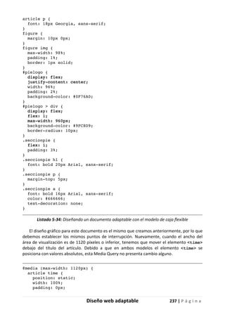 Diseño web adaptable 237 | P á g i n a
article p {
font: 18px Georgia, sans-serif;
}
figure {
margin: 10px 0px;
}
figure img {
max-width: 98%;
padding: 1%;
border: 1px solid;
}
#pielogo {
display: flex;
justify-content: center;
width: 96%;
padding: 2%;
background-color: #0F76A0;
}
#pielogo > div {
display: flex;
flex: 1;
max-width: 960px;
background-color: #9FC8D9;
border-radius: 10px;
}
.seccionpie {
flex: 1;
padding: 3%;
}
.seccionpie h1 {
font: bold 20px Arial, sans-serif;
}
.seccionpie p {
margin-top: 5px;
}
.seccionpie a {
font: bold 16px Arial, sans-serif;
color: #666666;
text-decoration: none;
}
Listado 5-34: Diseñando un documento adaptable con el modelo de caja flexible
El diseño gráfico para este documento es el mismo que creamos anteriormente, por lo que
debemos establecer los mismos puntos de interrupción. Nuevamente, cuando el ancho del
área de visualización es de 1120 píxeles o inferior, tenemos que mover el elemento <time>
debajo del título del artículo. Debido a que en ambos modelos el elemento <time> se
posiciona con valores absolutos, esta Media Query no presenta cambio alguno.
@media (max-width: 1120px) {
article time {
position: static;
width: 100%;
padding: 0px;
 