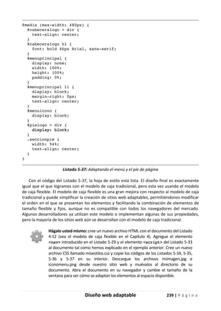 Diseño web adaptable 239 | P á g i n a
@media (max-width: 480px) {
#cabeceralogo > div {
text-align: center;
}
#cabeceralogo h1 {
font: bold 46px Arial, sans-serif;
}
#menuprincipal {
display: none;
width: 100%;
height: 100%;
padding: 0%;
}
#menuprincipal li {
display: block;
margin-right: 0px;
text-align: center;
}
#menuicono {
display: block;
}
#pielogo > div {
display: block;
}
.seccionpie {
width: 94%;
text-align: center;
}
}
Listado 5-37: Adaptando el menú y el pie de página
Con el código del Listado 5-37, la hoja de estilo está lista. El diseño final es exactamente
igual que el que logramos con el modelo de caja tradicional, pero esta vez usando el modelo
de caja flexible. El modelo de caja flexible es una gran mejora con respecto al modelo de caja
tradicional y puede simplificar la creación de sitios web adaptables, permitiéndonos modificar
el orden en el que se presentan los elementos y facilitando la combinación de elementos de
tamaño flexible y fijos, aunque no es compatible con todos los navegadores del mercado.
Algunos desarrolladores ya utilizan este modelo o implementan algunas de sus propiedades,
pero la mayoría de los sitios web aún se desarrollan con el modelo de caja tradicional.
Hágalo usted mismo: cree un nuevo archivo HTML con el documento del Listado
4-52 (vea el modelo de caja flexible en el Capítulo 4). Agregue el elemento
<nav> introducido en el Listado 5-29 y el elemento <script> del Listado 5-33
al documento tal como hemos explicado en el ejemplo anterior. Cree un nuevo
archivo CSS llamado misestilos.css y copie los códigos de los Listados 5-34, 5-35,
5-36 y 5-37 en su interior. Descargue los archivos miimagen.jpg e
iconomenu.png desde nuestro sitio web y muévalos al directorio de su
documento. Abra el documento en su navegador y cambie el tamaño de la
ventana para ver cómo se adaptan los elementos al espacio disponible.
 