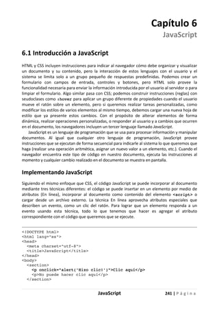 JavaScript 241 | P á g i n a
Capítulo 6
JavaScript
6.1 Introducción a JavaScript
HTML y CSS incluyen instrucciones para indicar al navegador cómo debe organizar y visualizar
un documento y su contenido, pero la interacción de estos lenguajes con el usuario y el
sistema se limita solo a un grupo pequeño de respuestas predefinidas. Podemos crear un
formulario con campos de entrada, controles y botones, pero HTML solo provee la
funcionalidad necesaria para enviar la información introducida por el usuario al servidor o para
limpiar el formulario. Algo similar pasa con CSS; podemos construir instrucciones (reglas) con
seudoclases como :hover para aplicar un grupo diferente de propiedades cuando el usuario
mueve el ratón sobre un elemento, pero si queremos realizar tareas personalizadas, como
modificar los estilos de varios elementos al mismo tiempo, debemos cargar una nueva hoja de
estilo que ya presente estos cambios. Con el propósito de alterar elementos de forma
dinámica, realizar operaciones personalizadas, o responder al usuario y a cambios que ocurren
en el documento, los navegadores incluyen un tercer lenguaje llamado JavaScript.
JavaScript es un lenguaje de programación que se usa para procesar información y manipular
documentos. Al igual que cualquier otro lenguaje de programación, JavaScript provee
instrucciones que se ejecutan de forma secuencial para indicarle al sistema lo que queremos que
haga (realizar una operación aritmética, asignar un nuevo valor a un elemento, etc.). Cuando el
navegador encuentra este tipo de código en nuestro documento, ejecuta las instrucciones al
momento y cualquier cambio realizado en el documento se muestra en pantalla.
Implementando JavaScript
Siguiendo el mismo enfoque que CSS, el código JavaScript se puede incorporar al documento
mediante tres técnicas diferentes: el código se puede insertar en un elemento por medio de
atributos (En línea), incorporar al documento como contenido del elemento <script> o
cargar desde un archivo externo. La técnica En línea aprovecha atributos especiales que
describen un evento, como un clic del ratón. Para lograr que un elemento responda a un
evento usando esta técnica, todo lo que tenemos que hacer es agregar el atributo
correspondiente con el código que queremos que se ejecute.
<!DOCTYPE html>
<html lang="es">
<head>
<meta charset="utf-8">
<title>JavaScript</title>
</head>
<body>
<section>
<p onclick="alert('Hizo clic!')">Clic aquí</p>
<p>No puede hacer clic aquí</p>
</section>
 