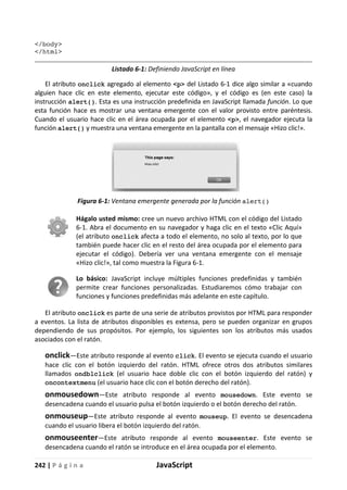 242 | P á g i n a JavaScript
</body>
</html>
Listado 6-1: Definiendo JavaScript en línea
El atributo onclick agregado al elemento <p> del Listado 6-1 dice algo similar a «cuando
alguien hace clic en este elemento, ejecutar este código», y el código es (en este caso) la
instrucción alert(). Esta es una instrucción predefinida en JavaScript llamada función. Lo que
esta función hace es mostrar una ventana emergente con el valor provisto entre paréntesis.
Cuando el usuario hace clic en el área ocupada por el elemento <p>, el navegador ejecuta la
función alert() y muestra una ventana emergente en la pantalla con el mensaje «Hizo clic!».
Figura 6-1: Ventana emergente generada por la función alert()
Hágalo usted mismo: cree un nuevo archivo HTML con el código del Listado
6-1. Abra el documento en su navegador y haga clic en el texto «Clic Aquí»
(el atributo onclick afecta a todo el elemento, no solo al texto, por lo que
también puede hacer clic en el resto del área ocupada por el elemento para
ejecutar el código). Debería ver una ventana emergente con el mensaje
«Hizo clic!», tal como muestra la Figura 6-1.
Lo básico: JavaScript incluye múltiples funciones predefinidas y también
permite crear funciones personalizadas. Estudiaremos cómo trabajar con
funciones y funciones predefinidas más adelante en este capítulo.
El atributo onclick es parte de una serie de atributos provistos por HTML para responder
a eventos. La lista de atributos disponibles es extensa, pero se pueden organizar en grupos
dependiendo de sus propósitos. Por ejemplo, los siguientes son los atributos más usados
asociados con el ratón.
onclick—Este atributo responde al evento click. El evento se ejecuta cuando el usuario
hace clic con el botón izquierdo del ratón. HTML ofrece otros dos atributos similares
llamados ondblclick (el usuario hace doble clic con el botón izquierdo del ratón) y
oncontextmenu (el usuario hace clic con el botón derecho del ratón).
onmousedown—Este atributo responde al evento mousedown. Este evento se
desencadena cuando el usuario pulsa el botón izquierdo o el botón derecho del ratón.
onmouseup—Este atributo responde al evento mouseup. El evento se desencadena
cuando el usuario libera el botón izquierdo del ratón.
onmouseenter—Este atributo responde al evento mouseenter. Este evento se
desencadena cuando el ratón se introduce en el área ocupada por el elemento.
 