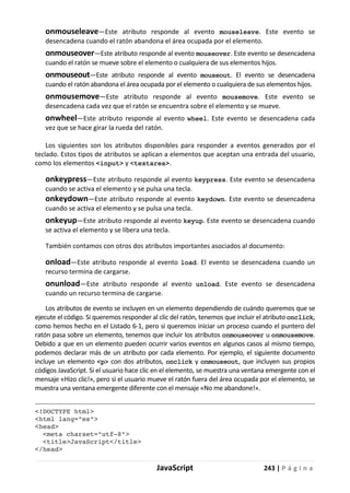JavaScript 243 | P á g i n a
onmouseleave—Este atributo responde al evento mouseleave. Este evento se
desencadena cuando el ratón abandona el área ocupada por el elemento.
onmouseover—Este atributo responde al evento mouseover. Este evento se desencadena
cuando el ratón se mueve sobre el elemento o cualquiera de sus elementos hijos.
onmouseout—Este atributo responde al evento mouseout. El evento se desencadena
cuando el ratón abandona el área ocupada por el elemento o cualquiera de sus elementos hijos.
onmousemove—Este atributo responde al evento mousemove. Este evento se
desencadena cada vez que el ratón se encuentra sobre el elemento y se mueve.
onwheel—Este atributo responde al evento wheel. Este evento se desencadena cada
vez que se hace girar la rueda del ratón.
Los siguientes son los atributos disponibles para responder a eventos generados por el
teclado. Estos tipos de atributos se aplican a elementos que aceptan una entrada del usuario,
como los elementos <input> y <textarea>.
onkeypress—Este atributo responde al evento keypress. Este evento se desencadena
cuando se activa el elemento y se pulsa una tecla.
onkeydown—Este atributo responde al evento keydown. Este evento se desencadena
cuando se activa el elemento y se pulsa una tecla.
onkeyup—Este atributo responde al evento keyup. Este evento se desencadena cuando
se activa el elemento y se libera una tecla.
También contamos con otros dos atributos importantes asociados al documento:
onload—Este atributo responde al evento load. El evento se desencadena cuando un
recurso termina de cargarse.
onunload—Este atributo responde al evento unload. Este evento se desencadena
cuando un recurso termina de cargarse.
Los atributos de evento se incluyen en un elemento dependiendo de cuándo queremos que se
ejecute el código. Si queremos responder al clic del ratón, tenemos que incluir el atributo onclick,
como hemos hecho en el Listado 6-1, pero si queremos iniciar un proceso cuando el puntero del
ratón pasa sobre un elemento, tenemos que incluir los atributos onmouseover u onmousemove.
Debido a que en un elemento pueden ocurrir varios eventos en algunos casos al mismo tiempo,
podemos declarar más de un atributo por cada elemento. Por ejemplo, el siguiente documento
incluye un elemento <p> con dos atributos, onclick y onmouseout, que incluyen sus propios
códigos JavaScript. Si el usuario hace clic en el elemento, se muestra una ventana emergente con el
mensaje «Hizo clic!», pero si el usuario mueve el ratón fuera del área ocupada por el elemento, se
muestra una ventana emergente diferente con el mensaje «No me abandone!».
<!DOCTYPE html>
<html lang="es">
<head>
<meta charset="utf-8">
<title>JavaScript</title>
</head>
 