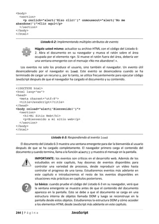 244 | P á g i n a JavaScript
<body>
<section>
<p onclick="alert('Hizo clic!')" onmouseout="alert('No me
abandone!')">Clic aquí</p>
</section>
</body>
</html>
Listado 6-2: Implementando múltiples atributos de evento
Hágalo usted mismo: actualice su archivo HTML con el código del Listado 6-
2. Abra el documento en su navegador y mueva el ratón sobre el área
ocupada por el elemento <p>. Si mueve el ratón fuera del área, debería ver
una ventana emergente con el mensaje «No me abandone! ».
Los eventos no solo los produce el usuario, sino también el navegador. Un evento útil
desencadenado por el navegador es load. Este evento se desencadena cuando se ha
terminado de cargar un recurso y, por lo tanto, se utiliza frecuentemente para ejecutar código
JavaScript después de que el navegador ha cargado el documento y su contenido.
<!DOCTYPE html>
<html lang="es">
<head>
<meta charset="utf-8">
<title>JavaScript</title>
</head>
<body onload="alert('Bienvenido!')">
<section>
<h1>Mi Sitio Web</h1>
<p>Bienvenido a mi sitio web</p>
</section>
</body>
</html>
Listado 6-3: Respondiendo al evento load
El documento del Listado 6-3 muestra una ventana emergente para dar la bienvenida al usuario
después de que se ha cargado completamente. El navegador primero carga el contenido del
documento y cuando termina, llama a la función alert() y muestra el mensaje en la pantalla.
IMPORTANTE: los eventos son críticos en el desarrollo web. Además de los
estudiados en este capítulo, hay docenas de eventos disponibles para
controlar una variedad de procesos, desde reproducir un vídeo hasta
controlar el progreso de una tarea. Estudiaremos eventos más adelante en
este capítulo e introduciremos el resto de los eventos disponibles en
situaciones más prácticas en capítulos posteriores.
Lo básico: cuando pruebe el código del Listado 6-3 en su navegador, verá que
la ventana emergente se muestra antes de que el contenido del documento
aparezca en la pantalla. Esto se debe a que el documento se carga en una
estructura interna de objetos llamada DOM y luego se reconstruye en la
pantalla desde estos objetos. Estudiaremos la estructura DOM y cómo acceder
a los elementos HTML desde JavaScript más adelante en este capítulo.
 