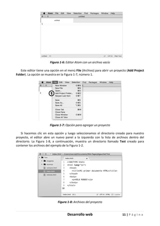 Desarrollo web 11 | P á g i n a
Figura 1-6: Editor Atom con un archivo vacío
Este editor tiene una opción en el menú File (Archivo) para abrir un proyecto (Add Project
Folder). La opción se muestra en la Figura 1-7, número 1.
Figura 1-7: Opción para agregar un proyecto
Si hacemos clic en esta opción y luego seleccionamos el directorio creado para nuestro
proyecto, el editor abre un nuevo panel a la izquierda con la lista de archivos dentro del
directorio. La Figura 1-8, a continuación, muestra un directorio llamado Test creado para
contener los archivos del ejemplo de la Figura 1-2.
Figura 1-8: Archivos del proyecto
 