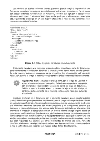 JavaScript 245 | P á g i n a
Los atributos de evento son útiles cuando queremos probar código o implementar una
función de inmediato, pero no son apropiados para aplicaciones importantes. Para trabajar
con códigos extensos y personalizar las funciones, tenemos que agrupar el código con el
elemento <script>. El elemento <script> actúa igual que el elemento <style> para
CSS, organizando el código en un solo lugar y afectando al resto de los elementos en el
documento usando referencias.
<!DOCTYPE html>
<html lang="es">
<head>
<meta charset="utf-8">
<title>JavaScript</title>
<script>
alert('Bienvenido!');
</script>
</head>
<body>
<section>
<p>Hola</p>
</section>
</body>
</html>
Listado 6-4: Código JavaScript introducido en el documento
El elemento <script> y su contenido se pueden ubicar en cualquier parte del documento,
pero normalmente se introducen dentro de la cabecera, como hemos hecho en este ejemplo.
De esta manera, cuando el navegador carga el archivo, lee el contenido del elemento
<script>, ejecuta el código al instante, y luego continúa procesando el resto del documento.
Hágalo usted mismo: actualice su archivo HTML con el código del Listado 6-4
y abra el documento en su navegador. Debería ver una ventana emergente
con el mensaje «Bienvenido!» tan pronto como se carga el documento.
Debido a que la función alert() detiene la ejecución del código, el
contenido del documento no se muestra en la pantalla hasta que pulsamos
el botón OK.
Introducir JavaScript en el documento con el elemento <script> puede resultar práctico
cuando tenemos un grupo pequeño de instrucciones, pero el código JavaScript crece con rapidez
en aplicaciones profesionales. Si usamos el mismo código en más de un documento, tendremos
que mantener diferentes versiones del mismo programa y los navegadores tendrán que
descargar el mismo código una y otra vez con cada documento solicitado por el usuario. Una
alternativa es introducir el código JavaScript en un archivo externo y luego cargarlo desde los
documentos que lo requieren. De esta manera, solo los documentos que necesitan ese grupo de
instrucciones deberán incluir el archivo, y el navegador tendrá que descargar el archivo una sola
vez (los navegadores mantienen los archivos en un caché en el ordenador del usuario en caso de
que sean requeridos más adelante por otros documentos del mismo sitio web). Para este
propósito, el elemento <script> incluye el atributo src. Con este atributo, podemos declarar
la ruta al archivo JavaScript y escribir todo nuestro código dentro de este archivo.
 