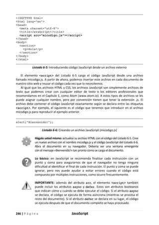 246 | P á g i n a JavaScript
<!DOCTYPE html>
<html lang="es">
<head>
<meta charset="utf-8">
<title>JavaScript</title>
<script src="micodigo.js"></script>
</head>
<body>
<section>
<p>Hola</p>
</section>
</body>
</html>
Listado 6-5: Introduciendo código JavaScript desde un archivo externo
El elemento <script> del Listado 6-5 carga el código JavaScript desde una archivo
llamado micodigo.js. A partir de ahora, podemos insertar este archivo en cada documento de
nuestro sitio web y reusar el código cada vez que lo necesitemos.
Al igual que los archivos HTML y CSS, los archivos JavaScript son simplemente archivos de
texto que podemos crear con cualquier editor de texto o los editores profesionales que
recomendamos en el Capítulo 1, como Atom (www.atom.io). A estos tipos de archivos se les
puede asignar cualquier nombre, pero por convención tienen que tener la extensión .js. El
archivo debe contener el código JavaScript exactamente según se declara entre las etiquetas
<script>. Por ejemplo, el siguiente es el código que tenemos que introducir en el archivo
micodigo.js para reproducir el ejemplo anterior.
alert("Bienvenido!");
Listado 6-6: Creando un archivo JavaScript (micodigo.js)
Hágalo usted mismo: actualice su archivo HTML con el código del Listado 6-5. Cree
un nuevo archivo con el nombre micodigo.js y el código JavaScript del Listado 6-6.
Abra el documento en su navegador. Debería ver una ventana emergente
con el mensaje «Bienvenido!» tan pronto como se carga el documento.
Lo básico: en JavaScript se recomienda finalizar cada instrucción con un
punto y coma para asegurarnos de que el navegador no tenga ninguna
dificultad al identificar el final de cada instrucción. El punto y coma se puede
ignorar, pero nos puede ayudar a evitar errores cuando el código está
compuesto por múltiples instrucciones, como ocurre frecuentemente.
IMPORTANTE: además del atributo src, el elemento <script> también
puede incluir los atributos async y defer. Estos son atributos booleanos
que indican cómo y cuándo se debe ejecutar el código. Si el atributo async
se declara, el código se ejecuta de forma asíncrona (mientras se procesa el
resto del documento). Si el atributo defer se declara en su lugar, el código
se ejecuta después de que el documento completo se haya procesado.
 