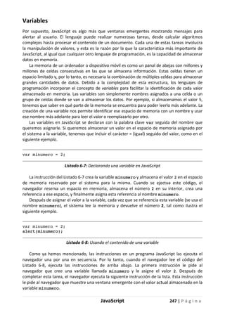 JavaScript 247 | P á g i n a
Variables
Por supuesto, JavaScript es algo más que ventanas emergentes mostrando mensajes para
alertar al usuario. El lenguaje puede realizar numerosas tareas, desde calcular algoritmos
complejos hasta procesar el contenido de un documento. Cada una de estas tareas involucra
la manipulación de valores, y esta es la razón por la que la característica más importante de
JavaScript, al igual que cualquier otro lenguaje de programación, es la capacidad de almacenar
datos en memoria.
La memoria de un ordenador o dispositivo móvil es como un panal de abejas con millones y
millones de celdas consecutivas en las que se almacena información. Estas celdas tienen un
espacio limitado y, por lo tanto, es necesaria la combinación de múltiples celdas para almacenar
grandes cantidades de datos. Debido a la complejidad de esta estructura, los lenguajes de
programación incorporan el concepto de variables para facilitar la identificación de cada valor
almacenado en memoria. Las variables son simplemente nombres asignados a una celda o un
grupo de celdas donde se van a almacenar los datos. Por ejemplo, si almacenamos el valor 5,
tenemos que saber en qué parte de la memoria se encuentra para poder leerlo más adelante. La
creación de una variable nos permite identificar ese espacio de memoria con un nombre y usar
ese nombre más adelante para leer el valor o reemplazarlo por otro.
Las variables en JavaScript se declaran con la palabra clave var seguida del nombre que
queremos asignarle. Si queremos almacenar un valor en el espacio de memoria asignado por
el sistema a la variable, tenemos que incluir el carácter = (igual) seguido del valor, como en el
siguiente ejemplo.
var minumero = 2;
Listado 6-7: Declarando una variable en JavaScript
La instrucción del Listado 6-7 crea la variable minumero y almacena el valor 2 en el espacio
de memoria reservado por el sistema para la misma. Cuando se ejectua este código, el
navegador reserva un espacio en memoria, almacena el número 2 en su interior, crea una
referencia a ese espacio, y finalmente asigna esta referencia al nombre minumero.
Después de asignar el valor a la variable, cada vez que se referencia esta variable (se usa el
nombre minumero), el sistema lee la memoria y devuelve el número 2, tal como ilustra el
siguiente ejemplo.
var minumero = 2;
alert(minumero);
Listado 6-8: Usando el contenido de una variable
Como ya hemos mencionado, las instrucciones en un programa JavaScript las ejecuta el
navegador una por una en secuencia. Por lo tanto, cuando el navegador lee el código del
Listado 6-8, ejecuta las instrucciones de arriba abajo. La primera instrucción le pide al
navegador que cree una variable llamada minumero y le asigne el valor 2. Después de
completar esta tarea, el navegador ejecuta la siguiente instrucción de la lista. Esta instrucción
le pide al navegador que muestre una ventana emergente con el valor actual almacenado en la
variable minumero.
 