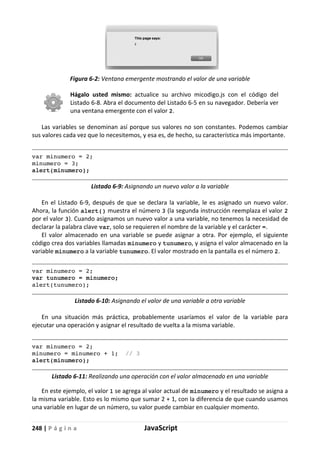 248 | P á g i n a JavaScript
Figura 6-2: Ventana emergente mostrando el valor de una variable
Hágalo usted mismo: actualice su archivo micodigo.js con el código del
Listado 6-8. Abra el documento del Listado 6-5 en su navegador. Debería ver
una ventana emergente con el valor 2.
Las variables se denominan así porque sus valores no son constantes. Podemos cambiar
sus valores cada vez que lo necesitemos, y esa es, de hecho, su característica más importante.
var minumero = 2;
minumero = 3;
alert(minumero);
Listado 6-9: Asignando un nuevo valor a la variable
En el Listado 6-9, después de que se declara la variable, le es asignado un nuevo valor.
Ahora, la función alert() muestra el número 3 (la segunda instrucción reemplaza el valor 2
por el valor 3). Cuando asignamos un nuevo valor a una variable, no tenemos la necesidad de
declarar la palabra clave var, solo se requieren el nombre de la variable y el carácter =.
El valor almacenado en una variable se puede asignar a otra. Por ejemplo, el siguiente
código crea dos variables llamadas minumero y tunumero, y asigna el valor almacenado en la
variable minumero a la variable tunumero. El valor mostrado en la pantalla es el número 2.
var minumero = 2;
var tunumero = minumero;
alert(tunumero);
Listado 6-10: Asignando el valor de una variable a otra variable
En una situación más práctica, probablemente usaríamos el valor de la variable para
ejecutar una operación y asignar el resultado de vuelta a la misma variable.
var minumero = 2;
minumero = minumero + 1; // 3
alert(minumero);
Listado 6-11: Realizando una operación con el valor almacenado en una variable
En este ejemplo, el valor 1 se agrega al valor actual de minumero y el resultado se asigna a
la misma variable. Esto es lo mismo que sumar 2 + 1, con la diferencia de que cuando usamos
una variable en lugar de un número, su valor puede cambiar en cualquier momento.
 