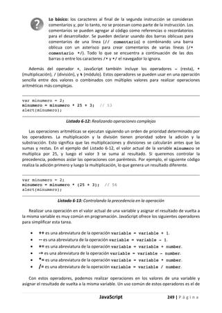 JavaScript 249 | P á g i n a
Lo básico: los caracteres al final de la segunda instrucción se consideran
comentarios y, por lo tanto, no se procesan como parte de la instrucción. Los
comentarios se pueden agregar al código como referencias o recordatorios
para el desarrollador. Se pueden declarar usando dos barras oblicuas para
comentarios de una línea (// comentario) o combinando una barra
oblicua con un asterisco para crear comentarios de varias líneas (/*
comentario */). Todo lo que se encuentra a continuación de las dos
barras o entre los caracteres /* y */ el navegador lo ignora.
Además del operador +, JavaScript también incluye los operadores - (resta), *
(multiplicación), / (división), y % (módulo). Estos operadores se pueden usar en una operación
sencilla entre dos valores o combinados con múltiples valores para realizar operaciones
aritméticas más complejas.
var minumero = 2;
minumero = minumero * 25 + 3; // 53
alert(minumero);
Listado 6-12: Realizando operaciones complejas
Las operaciones aritméticas se ejecutan siguiendo un orden de prioridad determinado por
los operadores. La multiplicación y la división tienen prioridad sobre la adición y la
substracción. Esto significa que las multiplicaciones y divisiones se calcularán antes que las
sumas y restas. En el ejemplo del Listado 6-12, el valor actual de la variable minumero se
multiplica por 25, y luego el valor 3 se suma al resultado. Si queremos controlar la
precedencia, podemos aislar las operaciones con paréntesis. Por ejemplo, el siguiente código
realiza la adición primero y luego la multiplicación, lo que genera un resultado diferente.
var minumero = 2;
minumero = minumero * (25 + 3); // 56
alert(minumero);
Listado 6-13: Controlando la precedencia en la operación
Realizar una operación en el valor actual de una variable y asignar el resultado de vuelta a
la misma variable es muy común en programación. JavaScript ofrece los siguientes operadores
para simplificar esta tarea.
• ++ es una abreviatura de la operación variable = variable + 1.
• -- es una abreviatura de la operación variable = variable - 1.
• += es una abreviatura de la operación variable = variable + number.
• -= es una abreviatura de la operación variable = variable - number.
• *= es una abreviatura de la operación variable = variable * number.
• /= es una abreviatura de la operación variable = variable / number.
Con estos operadores, podemos realizar operaciones en los valores de una variable y
asignar el resultado de vuelta a la misma variable. Un uso común de estos operadores es el de
 