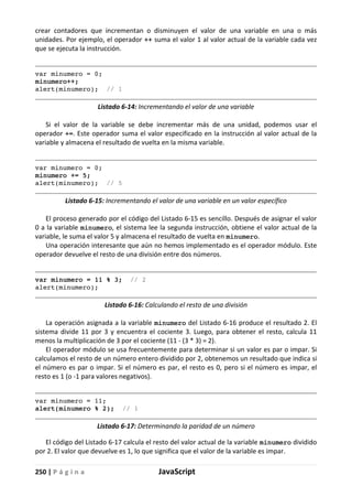 250 | P á g i n a JavaScript
crear contadores que incrementan o disminuyen el valor de una variable en una o más
unidades. Por ejemplo, el operador ++ suma el valor 1 al valor actual de la variable cada vez
que se ejecuta la instrucción.
var minumero = 0;
minumero++;
alert(minumero); // 1
Listado 6-14: Incrementando el valor de una variable
Si el valor de la variable se debe incrementar más de una unidad, podemos usar el
operador +=. Este operador suma el valor especificado en la instrucción al valor actual de la
variable y almacena el resultado de vuelta en la misma variable.
var minumero = 0;
minumero += 5;
alert(minumero); // 5
Listado 6-15: Incrementando el valor de una variable en un valor específico
El proceso generado por el código del Listado 6-15 es sencillo. Después de asignar el valor
0 a la variable minumero, el sistema lee la segunda instrucción, obtiene el valor actual de la
variable, le suma el valor 5 y almacena el resultado de vuelta en minumero.
Una operación interesante que aún no hemos implementado es el operador módulo. Este
operador devuelve el resto de una división entre dos números.
var minumero = 11 % 3; // 2
alert(minumero);
Listado 6-16: Calculando el resto de una división
La operación asignada a la variable minumero del Listado 6-16 produce el resultado 2. El
sistema divide 11 por 3 y encuentra el cociente 3. Luego, para obtener el resto, calcula 11
menos la multiplicación de 3 por el cociente (11 - (3 * 3) = 2).
El operador módulo se usa frecuentemente para determinar si un valor es par o impar. Si
calculamos el resto de un número entero dividido por 2, obtenemos un resultado que indica si
el número es par o impar. Si el número es par, el resto es 0, pero si el número es impar, el
resto es 1 (o -1 para valores negativos).
var minumero = 11;
alert(minumero % 2); // 1
Listado 6-17: Determinando la paridad de un número
El código del Listado 6-17 calcula el resto del valor actual de la variable minumero dividido
por 2. El valor que devuelve es 1, lo que significa que el valor de la variable es impar.
 