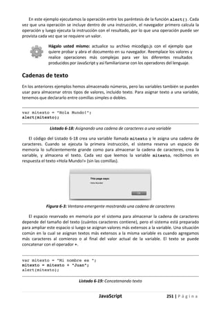 JavaScript 251 | P á g i n a
En este ejemplo ejecutamos la operación entre los paréntesis de la función alert(). Cada
vez que una operación se incluye dentro de una instrucción, el navegador primero calcula la
operación y luego ejecuta la instrucción con el resultado, por lo que una operación puede ser
provista cada vez que se requiere un valor.
Hágalo usted mismo: actualice su archivo micodigo.js con el ejemplo que
quiere probar y abra el documento en su navegador. Reemplace los valores y
realice operaciones más complejas para ver los diferentes resultados
producidos por JavaScript y así familiarizarse con los operadores del lenguaje.
Cadenas de texto
En los anteriores ejemplos hemos almacenado números, pero las variables también se pueden
usar para almacenar otros tipos de valores, incluido texto. Para asignar texto a una variable,
tenemos que declararlo entre comillas simples o dobles.
var mitexto = "Hola Mundo!";
alert(mitexto);
Listado 6-18: Asignando una cadena de caracteres a una variable
El código del Listado 6-18 crea una variable llamada mitexto y le asigna una cadena de
caracteres. Cuando se ejecuta la primera instrucción, el sistema reserva un espacio de
memoria lo suficientemente grande como para almacenar la cadena de caracteres, crea la
variable, y almacena el texto. Cada vez que leemos la variable mitexto, recibimos en
respuesta el texto «Hola Mundo!» (sin las comillas).
Figura 6-3: Ventana emergente mostrando una cadena de caracteres
El espacio reservado en memoria por el sistema para almacenar la cadena de caracteres
depende del tamaño del texto (cuántos caracteres contiene), pero el sistema está preparado
para ampliar este espacio si luego se asignan valores más extensos a la variable. Una situación
común en la cual se asignan textos más extensos a la misma variable es cuando agregamos
más caracteres al comienzo o al final del valor actual de la variable. El texto se puede
concatenar con el operador +.
var mitexto = "Mi nombre es ";
mitexto = mitexto + "Juan";
alert(mitexto);
Listado 6-19: Concatenando texto
 