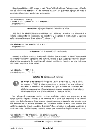 252 | P á g i n a JavaScript
El código del Listado 6-19 agrega el texto "Juan" al final del texto "Mi nombre es ". El valor
final de la variable mitexto es "Mi nombre es Juan". Si queremos agregar el texto al
comienzo, solo tenemos que invertir la operación.
var mitexto = "Juan";
mitexto = "Mi nombre es " + mitexto;
alert(mitexto);
Listado 6-20: Agregando texto al comienzo del valor
Si en lugar de texto intentamos concatenar una cadena de caracteres con un número, el
número se convierte en una cadena de caracteres y se agrega al valor actual. El siguiente
código produce la cadena de caracteres "El número es 3".
var mitexto = "El número es " + 3;
alert(mitexto);
Listado 6-21: Concatenando texto con números
Este procedimiento es importante cuando tenemos una cadena de caracteres que contiene
un número y queremos agregarle otro número. Debido a que JavaScript considera el valor
actual como una cadena de caracteres, el número también se convierte en una cadena de
caracteres y los valores no se suman.
var mitexto = "20" + 3;
alert(mitexto); // "203"
Listado 6-22: Concatenando números
Lo básico: el resultado del código del Listado 6-22 no es 23, sino la cadena
de caracteres "203". El sistema convierte el número 3 en una cadena de
caracteres y concatena las cadenas en lugar de sumar los números. Más
adelante aprenderemos cómo extraer números de una cadena de caracteres
para poder realizar operaciones aritméticas con estos valores.
Las cadenas de caracteres pueden contener cualquier carácter que queramos, y esto
incluye comillas simples o dobles. Si las comillas en el texto son diferentes a las comillas
usadas para definir la cadena de caracteres, estas se tratan como cualquier otro carácter, pero
si las comillas son las mismas, el sistema no sabe dónde termina el texto. Para resolver este
problema, JavaScript ofrece el carácter de escape . Por ejemplo, si la cadena de caracteres se
ha declarado con comillas simples, tenemos que escapar las comillas simples dentro del texto.
var mitexto = 'El 'libro' es interesante';
alert(mitexto); // "El 'libro' es interesante"
Listado 6-23: Escapando caracteres
 