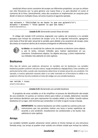 JavaScript 253 | P á g i n a
JavaScript ofrece varios caracteres de escape con diferentes propósitos. Los que se utilizan
con más frecuencia son n para generar una nueva línea y r para devolver el cursor al
comienzo de la línea. Generalmente, estos dos caracteres se implementan en conjunto para
dividir el texto en múltiples líneas, tal como muestra el siguiente ejemplo.
var mitexto = "Felicidad no es hacer lo que uno quierern";
mitexto = mitexto + "sino querer lo que uno hace."
alert(mitexto);
Listado 6-24: Generando nuevas líneas de texto
El código del Listado 6-24 comienza asignando una cadena de caracteres a la variable
mitexto que incluye los caracteres de escape rn. En la segunda instrucción, agregamos
otro texto al final del valor actual de la variable, pero debido a los caracteres de escape, estos
dos textos se muestran dentro de la ventana emergente en diferentes líneas.
Lo básico: en JavaScript las cadenas de caracteres se declaran como objetos
y, por lo tanto, incluyen métodos para realizar operaciones en sus
caracteres. Estudiaremos objetos, los objetos String, y cómo implementar
sus métodos más adelante en este capítulo.
Booleanos
Otro tipo de valores que podemos almacenar en variables son los booleanos. Las variables
booleanas pueden contener solo dos valores: true (verdadero) o false (falso). Estas variables son
particularmente útiles cuando solo necesitamos determinar el estado actual de una condición. Por
ejemplo, si nuestra aplicación necesita saber si un valor insertado en el formulario es válido o no,
podemos informar de esta condición al resto del código con una variable booleana.
var valido = true;
alert(valido);
Listado 6-25: Declarando una variable booleana
El propósito de estas variables es el de simplificar el proceso de identificación del estado
de una condición. Si usamos un número entero para indicar un estado, deberemos recordar
qué números decidimos usar para representar los estados válido y no válido. Usando valores
booleanos en su lugar, solo tenemos que comprobar si el valor es igual a true o false.
IMPORTANTE: los valores booleanos son útiles cuando los usamos junto con
instrucciones que nos permiten realizar una tarea o tareas repetitivas de
acuerdo a una condición. Estudiaremos las condicionales y los bucles más
adelante en este capítulo.
Arrays
Las variables también pueden almacenar varios valores al mismo tiempo en una estructura
llamada array. Los arrays se pueden crear usando una sintaxis simple que incluye los valores
 