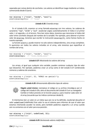 254 | P á g i n a JavaScript
separados por comas dentro de corchetes. Los valores se identifican luego mediante un índice,
comenzando desde 0 (cero).
var miarray = ["rojo", "verde", "azul"];
alert(miarray[0]); // "rojo"
Listado 6-26: Creando arrays
En el Listado 6-26, creamos un array llamado miarray con tres valores, las cadenas de
caracteres "rojo", "verde" y "azul". JavaScript asigna automáticamente el índice 0 al primer
valor, 1 al segundo, y 2 al tercero. Para leer estos datos, tenemos que mencionar el índice del
valor entre corchetes después del nombre de la variable. Por ejemplo, para obtener el primer
valor de miarray, tenemos que escribir la instrucción miarray[0], como hemos hecho en
nuestro ejemplo.
La función alert() puede mostrar no solo valores independientes, sino arrays completos.
Si queremos ver todos los valores incluidos en el array, solo tenemos que especificar el
nombre del array.
var miarray = ["rojo", "verde", "azul"];
alert(miarray); // "rojo,verde,azul"
Listado 6-27: Mostrando los valores del array
Los arrays, al igual que cualquier otra variable, pueden contener cualquier tipo de valor
que deseemos. Por ejemplo, podemos crear un array como el del Listado 6-27 combinando
números y cadenas de caracteres.
var miarray = ["rojo", 32, "HTML5 es genial!"];
alert(miarray[1]);
Listado 6-28: Almacenando diferentes tipos de valores
Hágalo usted mismo: reemplace el código en su archivo micodigo.js por el
código del Listado 6-28 y abra el documento del Listado 6-5 en su navegador.
Cambie el índice provisto en la función alert() para mostrar cada valor en
el array (recuerde que los índices comienzan desde 0).
Si intentamos leer un valor en un índice que aún no se ha definido, JavaScript devuelve el
valor undefined (indefinido) Este valor lo usa el sistema para informar de que el valor que
estamos intentando acceder no existe, pero también podemos asignarlo a un array cuando
aún no contamos con el valor para esa posición.
var miarray = ["rojo", undefined, 32];
alert(miarray[1]);
Listado 6-29: Declarando valores indefinidos
 