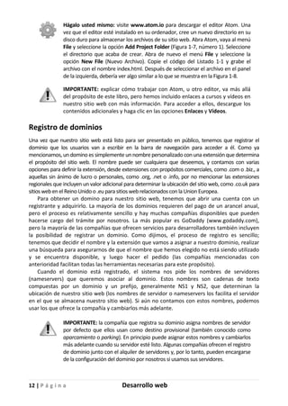 12 | P á g i n a Desarrollo web
Hágalo usted mismo: visite www.atom.io para descargar el editor Atom. Una
vez que el editor esté instalado en su ordenador, cree un nuevo directorio en su
disco duro para almacenar los archivos de su sitio web. Abra Atom, vaya al menú
File y seleccione la opción Add Project Folder (Figura 1-7, número 1). Seleccione
el directorio que acaba de crear. Abra de nuevo el menú File y seleccione la
opción New File (Nuevo Archivo). Copie el código del Listado 1-1 y grabe el
archivo con el nombre index.html. Después de seleccionar el archivo en el panel
de la izquierda, debería ver algo similar a lo que se muestra en la Figura 1-8.
IMPORTANTE: explicar cómo trabajar con Atom, u otro editor, va más allá
del propósito de este libro, pero hemos incluido enlaces a cursos y vídeos en
nuestro sitio web con más información. Para acceder a ellos, descargue los
contenidos adicionales y haga clic en las opciones Enlaces y Vídeos.
Registro de dominios
Una vez que nuestro sitio web está listo para ser presentado en público, tenemos que registrar el
dominio que los usuarios van a escribir en la barra de navegación para acceder a él. Como ya
mencionamos, un domino es simplemente un nombre personalizado con una extensión que determina
el propósito del sitio web. El nombre puede ser cualquiera que deseemos, y contamos con varias
opciones para definir la extensión, desde extensiones con propósitos comerciales, como .com o .biz., a
aquellas sin ánimo de lucro o personales, como .org, .net o .info, por no mencionar las extensiones
regionales que incluyen un valor adicional para determinar la ubicación del sitio web, como .co.uk para
sitios web en el Reino Unido o .eu para sitios web relacionados con la Union Europea.
Para obtener un domino para nuestro sitio web, tenemos que abrir una cuenta con un
registrante y adquirirlo. La mayoría de los dominios requieren del pago de un arancel anual,
pero el proceso es relativamente sencillo y hay muchas compañías disponibles que pueden
hacerse cargo del trámite por nosotros. La más popular es GoDaddy (www.godaddy.com),
pero la mayoría de las compañías que ofrecen servicios para desarrolladores también incluyen
la posibilidad de registrar un dominio. Como dijimos, el proceso de registro es sencillo;
tenemos que decidir el nombre y la extensión que vamos a asignar a nuestro dominio, realizar
una búsqueda para asegurarnos de que el nombre que hemos elegido no está siendo utilizado
y se encuentra disponible, y luego hacer el pedido (las compañías mencionadas con
anterioridad facilitan todas las herramientas necesarias para este propósito).
Cuando el dominio está registrado, el sistema nos pide los nombres de servidores
(nameservers) que queremos asociar al dominio. Estos nombres son cadenas de texto
compuestas por un dominio y un prefijo, generalmente NS1 y NS2, que determinan la
ubicación de nuestro sitio web (los nombres de servidor o nameservers los facilita el servidor
en el que se almacena nuestro sitio web). Si aún no contamos con estos nombres, podemos
usar los que ofrece la compañía y cambiarlos más adelante.
IMPORTANTE: la compañía que registra su dominio asigna nombres de servidor
por defecto que ellos usan como destino provisional (también conocido como
aparcamiento o parking). En principio puede asignar estos nombres y cambiarlos
más adelante cuando su servidor esté listo. Algunas compañías ofrecen el registro
de dominio junto con el alquiler de servidores y, por lo tanto, pueden encargarse
de la configuración del dominio por nosotros si usamos sus servidores.
 
