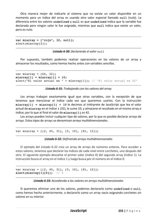 JavaScript 255 | P á g i n a
Otra manera mejor de indicarle al sistema que no existe un valor disponible en un
momento para un índice del array es usando otro valor especial llamado null (nulo). La
diferencia entre los valores undefined y null es que undefined indica que la variable fue
declarada pero ningún valor le fue asignado, mientras que null indica que existe un valor,
pero es nulo.
var miarray = ["rojo", 32, null];
alert(miarray[2]);
Listado 6-30: Declarando el valor null
Por supuesto, también podemos realizar operaciones en los valores de un array y
almacenar los resultados, como hemos hecho antes con variables sencillas.
var miarray = [64, 32];
miarray[1] = miarray[1] + 10;
alert("El valor actual es " + miarray[1]); // "El valor actual es 42"
Listado 6-31: Trabajando con los valores del array
Los arrays trabajan exactamente igual que otras variables, con la excepción de que
tenemos que mencionar el índice cada vez que queremos usarlos. Con la instrucción
miarray[1] = miarray[1] + 10 le decimos al intérprete de JavaScript que lea el valor
actual de miarray en el índice 1 (32), le sume 10, y almacene el resultado en el mismo array e
índice; por lo que al final el valor de miarray[1] es 42.
Los arrays pueden incluir cualquier tipo de valores, por lo que es posible declarar arrays de
arrays. Estos tipos de arrays se denominan arrays multidimensionales.
var miarray = [[2, 45, 31], [5, 10], [81, 12]];
Listado 6-32: Definiendo arrays multidimensionales
El ejemplo del Listado 6-32 crea un array de arrays de números enteros. Para acceder a
estos valores, tenemos que declarar los índices de cada nivel entre corchetes, uno después del
otro. El siguiente ejemplo devuelve el primer valor (índice 0) del segundo array (índice 1). La
instrucción busca el array en el índice 1 y luego busca por el número en el índice 0.
var miarray = [[2, 45, 31], [5, 10], [81, 12]];
alert(miarray[1][0]); // 5
Listado 6-33: Accediendo a los valores en arrays multidimensionales
Si queremos eliminar uno de los valores, podemos declararlo como undefined o null,
como hemos hecho anteriormente, o declararlo como un array vacío asignando corchetes sin
valores en su interior.
 