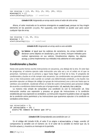 256 | P á g i n a JavaScript
var miarray = [[2, 45, 31], [5, 10], [81, 12]];
miarray[1] = []
alert(miarray[1][0]); // undefined
Listado 6-34: Asignando un array vacío como el valor de otro array
Ahora, el valor mostrado en la ventana emergente es undefined, porque no hay ningún
elemento en las posición [1][0]. Por supuesto, esto también se puede usar para vaciar
cualquier tipo de array.
var miarray = [2, 45, 31];
miarray = []
alert(miarray[1]); // undefined
Listado 6-35: Asignando un array vacío a una variable
Lo básico: al igual que las cadenas de caracteres, los arrays también se
declaran como objetos en JavaScript y, por lo tanto, incluyen métodos para
realizar operaciones en sus valores. Estudiaremos objetos, los objetos
array, y cómo implementar sus métodos más adelante en este capítulo.
Condicionales y bucles
Hasta este punto hemos escrito instrucciones en secuencia, una debajo de la otra. En este tipo
de programas, el sistema ejecuta cada instrucción una sola vez y en el orden en el que se
presentan. Comienza con la primera y sigue hasta llegar al final de la lista. El propósito de
condicionales y bucles es el de romper esta secuencia. Los condicionales nos permiten ejecutar
una o más instrucciones solo cuando se cumple una determinada condición, y los bucles nos
permiten ejecutar un bloque de código (un grupo de instrucciones) una y otra vez hasta que se
satisface una condición. JavaScript ofrece un total de cuatro instrucciones para procesar código
de acuerdo a condiciones determinadas por el programador: if, switch, for y while.
La manera más simple de comprobar una condición es con la instrucción if. Esta
instrucción analiza una expresión y procesa un grupo de instrucciones si la condición
establecida por esa expresión es verdadera. La instrucción requiere la palabra clave if seguida
de la condición entre paréntesis y las instrucciones que queremos ejecutar si la condición es
verdadera entre llaves.
var mivariable = 9;
if (mivariable < 10) {
alert("El número es menor que 10");
}
Listado 6-36: Comprobando una condición con if
En el código del Listado 6-36, el valor 9 se asigna a mivariable, y luego, usando if
comparamos la variable con el número 10. Si el valor de la variable es menor que 10, la
función alert() muestra un mensaje en la pantalla.
 