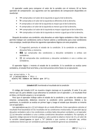JavaScript 257 | P á g i n a
El operador usado para comparar el valor de la variable con el número 10 se llama
operador de comparación. Los siguientes son los operadores de comparación disponibles en
JavaScript.
• == comprueba si el valor de la izquierda es igual al de la derecha.
• != comprueba si el valor de la izquierda es diferente al de la derecha.
• > comprueba si el valor de la izquierda es mayor que el de la derecha.
• < comprueba si el valor de la izquierda es menor que el de la derecha.
• >= comprueba si el valor de la izquierda es mayor o igual que el de la derecha.
• <= comprueba si el valor de la izquierda es menor o igual que el de la derecha.
Después de evaluar una condición, esta devuelve un valor lógico verdadero o falso. Esto nos
permite trabajar con condiciones como si fueran valores y combinarlas para crear condiciones
más complejas. JavaScript ofrece los siguientes operadores lógicos con este propósito.
• ! (negación) permuta el estado de la condición. Si la condición es verdadera,
devuelve falso, y viceversa.
• && (y) comprueba dos condiciones y devuelve verdadero si ambas son
verdaderas.
• || (o) comprueba dos condiciones y devuelve verdadero si una o ambas son
verdaderas.
El operador lógico ! invierte el estado de la condición. Si la condición se evalúa como
verdadera, el estado final será falso, y las instrucciones entre llaves no se ejecutarán.
var mivariable = 9;
if (!(mivariable < 10)) {
alert("El número es menor que 10");
}
Listado 6-37: Invirtiendo el resultado de la condición
El código del Listado 6-37 no muestra ningún mensaje en la pantalla. El valor 9 es aún
menor que 10, pero debido a que alteramos la condición con el operador !, el resultado final
es falso, y la función alert() no se ejecuta.
Para que el operador trabaje sobre el estado de la condición y no sobre los valores que
estamos comparando, debemos encerrar la condición entre paréntesis. Debido a los
paréntesis, la condición se evalúa en primer lugar y luego el estado que devuelve se invierte
con el operador!.
Los operadores && (y) y || (o) trabajan de un modo diferente. Estos operadores calculan el
resultado final basándose en los resultados de las condiciones involucradas. El operador && (y)
devuelve verdadero solo si las condiciones a ambos lados devuelven verdadero, y el operador
|| (o) devuelve verdadero si una o ambas condiciones devuelven verdadero. Por ejemplo, el
siguiente código ejecuta la función alert() solo cuando la edad es menor de 21 y el valor de
la variable inteligente es igual a "SI" (debido a que usamos el operador &&, ambas
condiciones tienen que ser verdaderas para que la condición general sea verdadera).
 