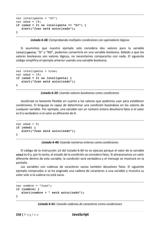258 | P á g i n a JavaScript
var inteligente = "SI";
var edad = 19;
if (edad < 21 && inteligente == "SI") {
alert("Juan está autorizado");
}
Listado 6-38: Comprobando múltiples condiciones con operadores lógicos
Si asumimos que nuestro ejemplo solo considera dos valores para la variable
inteligente, "SI" y "NO", podemos convertirla en una variable booleana. Debido a que los
valores booleanos son valores lógicos, no necesitamos compararlos con nada. El siguiente
código simplifica el ejemplo anterior usando una variable booleana.
var inteligente = true;
var edad = 19;
if (edad < 21 && inteligente) {
alert("Juan está autorizado");
}
Listado 6-39: Usando valores booleanos como condiciones
JavaScript es bastante flexible en cuanto a los valores que podemos usar para establecer
condiciones. El lenguaje es capaz de determinar una condición basándose en los valores de
cualquier variable. Por ejemplo, una variable con un número entero devolverá falso si el valor
es 0 o verdadero si el valor es diferente de 0.
var edad = 0;
if (edad) {
alert("Juan está autorizado");
}
Listado 6-40: Usando números enteros como condiciones
El código de la instrucción if del Listado 6-40 no se ejecuta porque el valor de la variable
edad es 0 y, por lo tanto, el estado de la condición se considera falso. Si almacenamos un valor
diferente dentro de esta variable, la condición será verdadera y el mensaje se mostrará en la
pantalla.
Las variables con cadenas de caracteres vacías también devuelven falso. El siguiente
ejemplo comprueba si se ha asignado una cadena de caracteres a una variable y muestra su
valor solo si la cadena no está vacía.
var nombre = "Juan";
if (nombre) {
alert(nombre + " está autorizado");
}
Listado 6-41: Usando cadenas de caracteres como condiciones
 