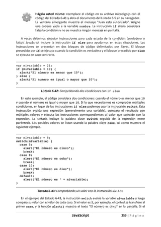 JavaScript 259 | P á g i n a
Hágalo usted mismo: reemplace el código en su archivo micodigo.js con el
código del Listado 6-41 y abra el documento del Listado 6-5 en su navegador.
La ventana emergente muestra el mensaje "Juan está autorizado". Asigne
una cadena vacía a la variable nombre. La instrucción if ahora considera
falsa la condición y no se muestra ningún mensaje en pantalla.
A veces debemos ejecutar instrucciones para cada estado de la condición (verdadero o
falso). JavaScript incluye la instrucción if else para ayudarnos en estas situaciones. Las
instrucciones se presentan en dos bloques de código delimitados por llaves. El bloque
precedido por if se ejecuta cuando la condición es verdadera y el bloque precedido por else
se ejecuta en caso contrario.
var mivariable = 21;
if (mivariable < 10) {
alert("El número es menor que 10");
} else {
alert("El numero es igual o mayor que 10");
}
Listado 6-42: Comprobando dos condiciones con if else
En este ejemplo, el código considera dos condiciones: cuando el número es menor que 10
y cuando el número es igual o mayor que 10. Si lo que necesitamos es comprobar múltiples
condiciones, en lugar de las instrucciones if else podemos usar la instrucción switch. Esta
instrucción evalúa una expresión (generalmente una variable), compara el resultado con
múltiples valores y ejecuta las instrucciones correspondientes al valor que coincide con la
expresión. La sintaxis incluye la palabra clave switch seguida de la expresión entre
paréntesis. Los posibles valores se listan usando la palabra clave case, tal como muestra el
siguiente ejemplo.
var mivariable = 8;
switch(mivariable) {
case 5:
alert("El número es cinco");
break;
case 8:
alert("El número es ocho");
break;
case 10:
alert("El número es diez");
break;
default:
alert("El número es " + mivariable);
}
Listado 6-43: Comprobando un valor con la instrucción switch
En el ejemplo del Listado 6-43, la instrucción switch evalúa la variable mivariable y luego
compara su valor con el valor de cada caso. Si el valor es 5, por ejemplo, el control se transfiere al
primer case, y la función alert() muestra el texto "El número es cinco" en la pantalla. Si el
 