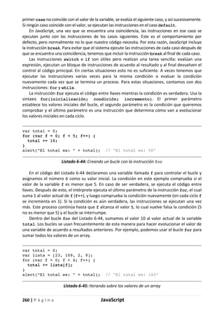 260 | P á g i n a JavaScript
primer case no coincide con el valor de la variable, se evalúa el siguiente caso, y así sucesivamente.
Si ningún caso coincide con el valor, se ejecutan las instrucciones en el caso default.
En JavaScript, una vez que se encuentra una coincidencia, las instrucciones en ese caso se
ejecutan junto con las instrucciones de los casos siguientes. Este es el comportamiento por
defecto, pero normalmente no lo que nuestro código necesita. Por esta razón, JavaScript incluye
la instrucción break. Para evitar que el sistema ejecute las instrucciones de cada caso después de
que se encuentra una coincidencia, tenemos que incluir la instrucción break al final de cada caso.
Las instrucciones switch e if son útiles pero realizan una tarea sencilla: evalúan una
expresión, ejecutan un bloque de instrucciones de acuerdo al resultado y al final devuelven el
control al código principal. En ciertas situaciones esto no es suficiente. A veces tenemos que
ejecutar las instrucciones varias veces para la misma condición o evaluar la condición
nuevamente cada vez que se termina un proceso. Para estas situaciones, contamos con dos
instrucciones: for y while.
La instrucción for ejecuta el código entre llaves mientras la condición es verdadera. Usa la
sintaxis for(inicialización; condición; incremento). El primer parámetro
establece los valores iniciales del bucle, el segundo parámetro es la condición que queremos
comprobar y el último parámetro es una instrucción que determina cómo van a evolucionar
los valores iniciales en cada ciclo.
var total = 0;
for (var f = 0; f < 5; f++) {
total += 10;
}
alert("El total es: " + total); // "El total es: 50"
Listado 6-44: Creando un bucle con la instrucción for
En el código del Listado 6-44 declaramos una variable llamada f para controlar el bucle y
asignamos el número 0 como su valor inicial. La condición en este ejemplo comprueba si el
valor de la variable f es menor que 5. En caso de ser verdadera, se ejecuta el código entre
llaves. Después de esto, el intérprete ejecuta el último parámetro de la instrucción for, el cual
suma 1 al valor actual de f (f++), y luego comprueba la condición nuevamente (en cada ciclo f
se incrementa en 1). Si la condición es aún verdadera, las instrucciones se ejecutan una vez
más. Este proceso continúa hasta que f alcanza el valor 5, lo cual vuelve falsa la condición (5
no es menor que 5) y el bucle se interrumpe.
Dentro del bucle for del Listado 6-44, sumamos el valor 10 al valor actual de la variable
total. Los bucles se usan frecuentemente de esta manera para hacer evolucionar el valor de
una variable de acuerdo a resultados anteriores. Por ejemplo, podemos usar el bucle for para
sumar todos los valores de un array.
var total = 0;
var lista = [23, 109, 2, 9];
for (var f = 0; f < 4; f++) {
total += lista[f];
}
alert("El total es: " + total); // "El total es: 143"
Listado 6-45: Iterando sobre los valores de un array
 