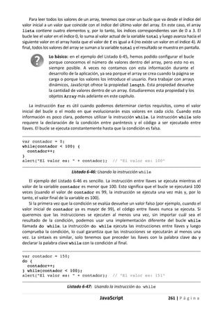 JavaScript 261 | P á g i n a
Para leer todos los valores de un array, tenemos que crear un bucle que va desde el índice del
valor inicial a un valor que coincide con el índice del último valor del array. En este caso, el array
lista contiene cuatro elementos y, por lo tanto, los índices correspondientes van de 0 a 3. El
bucle lee el valor en el índice 0, lo suma al valor actual de la variable total y luego avanza hacia el
siguiente valor en el array hasta que el valor de f es igual a 4 (no existe un valor en el índice 4). Al
final, todos los valores del array se suman a la variable total y el resultado se muestra en pantalla.
Lo básico: en el ejemplo del Listado 6-45, hemos podido configurar el bucle
porque conocemos el número de valores dentro del array, pero esto no es
siempre posible. A veces no contamos con esta información durante el
desarrollo de la aplicación, ya sea porque el array se crea cuando la página se
carga o porque los valores los introduce el usuario. Para trabajar con arrays
dinámicos, JavaScript ofrece la propiedad length. Esta propiedad devuelve
la cantidad de valores dentro de un array. Estudiaremos esta propiedad y los
objetos Array más adelante en este capítulo.
La instrucción for es útil cuando podemos determinar ciertos requisitos, como el valor
inicial del bucle o el modo en que evolucionarán esos valores en cada ciclo. Cuando esta
información es poco clara, podemos utilizar la instrucción while. La instrucción while solo
requiere la declaración de la condición entre paréntesis y el código a ser ejecutado entre
llaves. El bucle se ejecuta constantemente hasta que la condición es falsa.
var contador = 0;
while(contador < 100) {
contador++;
}
alert("El valor es: " + contador); // "El valor es: 100"
Listado 6-46: Usando la instrucción while
El ejemplo del Listado 6-46 es sencillo. La instrucción entre llaves se ejecuta mientras el
valor de la variable contador es menor que 100. Esto significa que el bucle se ejecutará 100
veces (cuando el valor de contador es 99, la instrucción se ejecuta una vez más y, por lo
tanto, el valor final de la variable es 100).
Si la primera vez que la condición se evalúa devuelve un valor falso (por ejemplo, cuando el
valor inicial de contador ya es mayor de 99), el código entre llaves nunca se ejecuta. Si
queremos que las instrucciones se ejecuten al menos una vez, sin importar cuál sea el
resultado de la condición, podemos usar una implementación diferente del bucle while
llamada do while. La instrucción do while ejecuta las instrucciones entre llaves y luego
comprueba la condición, lo cual garantiza que las instrucciones se ejecutarán al menos una
vez. La sintaxis es similar, solo tenemos que preceder las llaves con la palabra clave do y
declarar la palabra clave while con la condición al final.
var contador = 150;
do {
contador++;
} while(contador < 100);
alert("El valor es: " + contador); // "El valor es: 151"
Listado 6-47: Usando la instrucción do while
 
