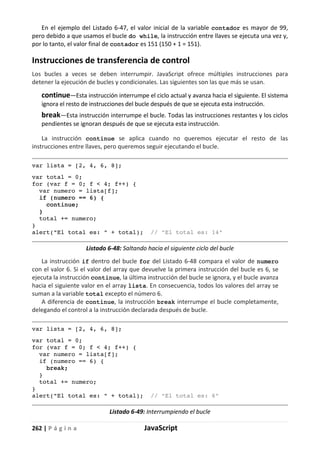 262 | P á g i n a JavaScript
En el ejemplo del Listado 6-47, el valor inicial de la variable contador es mayor de 99,
pero debido a que usamos el bucle do while, la instrucción entre llaves se ejecuta una vez y,
por lo tanto, el valor final de contador es 151 (150 + 1 = 151).
Instrucciones de transferencia de control
Los bucles a veces se deben interrumpir. JavaScript ofrece múltiples instrucciones para
detener la ejecución de bucles y condicionales. Las siguientes son las que más se usan.
continue—Esta instrucción interrumpe el ciclo actual y avanza hacia el siguiente. El sistema
ignora el resto de instrucciones del bucle después de que se ejecuta esta instrucción.
break—Esta instrucción interrumpe el bucle. Todas las instrucciones restantes y los ciclos
pendientes se ignoran después de que se ejecuta esta instrucción.
La instrucción continue se aplica cuando no queremos ejecutar el resto de las
instrucciones entre llaves, pero queremos seguir ejecutando el bucle.
var lista = [2, 4, 6, 8];
var total = 0;
for (var f = 0; f < 4; f++) {
var numero = lista[f];
if (numero == 6) {
continue;
}
total += numero;
}
alert("El total es: " + total); // "El total es: 14"
Listado 6-48: Saltando hacia el siguiente ciclo del bucle
La instrucción if dentro del bucle for del Listado 6-48 compara el valor de numero
con el valor 6. Si el valor del array que devuelve la primera instrucción del bucle es 6, se
ejecuta la instrucción continue, la última instrucción del bucle se ignora, y el bucle avanza
hacia el siguiente valor en el array lista. En consecuencia, todos los valores del array se
suman a la variable total excepto el número 6.
A diferencia de continue, la instrucción break interrumpe el bucle completamente,
delegando el control a la instrucción declarada después de bucle.
var lista = [2, 4, 6, 8];
var total = 0;
for (var f = 0; f < 4; f++) {
var numero = lista[f];
if (numero == 6) {
break;
}
total += numero;
}
alert("El total es: " + total); // "El total es: 6"
Listado 6-49: Interrumpiendo el bucle
 