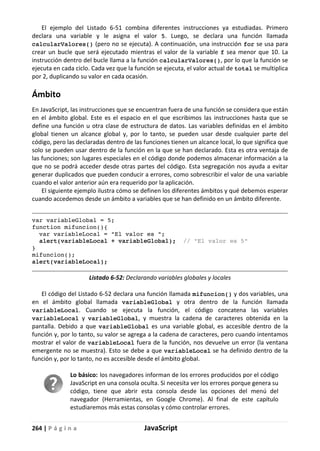 264 | P á g i n a JavaScript
El ejemplo del Listado 6-51 combina diferentes instrucciones ya estudiadas. Primero
declara una variable y le asigna el valor 5. Luego, se declara una función llamada
calcularValores() (pero no se ejecuta). A continuación, una instrucción for se usa para
crear un bucle que será ejecutado mientras el valor de la variable f sea menor que 10. La
instrucción dentro del bucle llama a la función calcularValores(), por lo que la función se
ejecuta en cada ciclo. Cada vez que la función se ejecuta, el valor actual de total se multiplica
por 2, duplicando su valor en cada ocasión.
Ámbito
En JavaScript, las instrucciones que se encuentran fuera de una función se considera que están
en el ámbito global. Este es el espacio en el que escribimos las instrucciones hasta que se
define una función u otra clase de estructura de datos. Las variables definidas en el ámbito
global tienen un alcance global y, por lo tanto, se pueden usar desde cualquier parte del
código, pero las declaradas dentro de las funciones tienen un alcance local, lo que significa que
solo se pueden usar dentro de la función en la que se han declarado. Esta es otra ventaja de
las funciones; son lugares especiales en el código donde podemos almacenar información a la
que no se podrá acceder desde otras partes del código. Esta segregación nos ayuda a evitar
generar duplicados que pueden conducir a errores, como sobrescribir el valor de una variable
cuando el valor anterior aún era requerido por la aplicación.
El siguiente ejemplo ilustra cómo se definen los diferentes ámbitos y qué debemos esperar
cuando accedemos desde un ámbito a variables que se han definido en un ámbito diferente.
var variableGlobal = 5;
function mifuncion(){
var variableLocal = "El valor es ";
alert(variableLocal + variableGlobal); // "El valor es 5"
}
mifuncion();
alert(variableLocal);
Listado 6-52: Declarando variables globales y locales
El código del Listado 6-52 declara una función llamada mifuncion() y dos variables, una
en el ámbito global llamada variableGlobal y otra dentro de la función llamada
variableLocal. Cuando se ejecuta la función, el código concatena las variables
variableLocal y variableGlobal, y muestra la cadena de caracteres obtenida en la
pantalla. Debido a que variableGlobal es una variable global, es accesible dentro de la
función y, por lo tanto, su valor se agrega a la cadena de caracteres, pero cuando intentamos
mostrar el valor de variableLocal fuera de la función, nos devuelve un error (la ventana
emergente no se muestra). Esto se debe a que variableLocal se ha definido dentro de la
función y, por lo tanto, no es accesible desde el ámbito global.
Lo básico: los navegadores informan de los errores producidos por el código
JavaScript en una consola oculta. Si necesita ver los errores porque genera su
código, tiene que abrir esta consola desde las opciones del menú del
navegador (Herramientas, en Google Chrome). Al final de este capítulo
estudiaremos más estas consolas y cómo controlar errores.
 