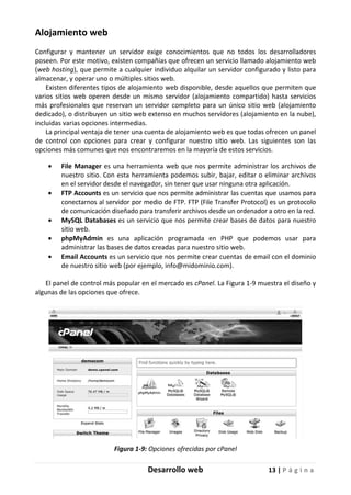 Desarrollo web 13 | P á g i n a
Alojamiento web
Configurar y mantener un servidor exige conocimientos que no todos los desarrolladores
poseen. Por este motivo, existen compañías que ofrecen un servicio llamado alojamiento web
(web hosting), que permite a cualquier individuo alquilar un servidor configurado y listo para
almacenar, y operar uno o múltiples sitios web.
Existen diferentes tipos de alojamiento web disponible, desde aquellos que permiten que
varios sitios web operen desde un mismo servidor (alojamiento compartido) hasta servicios
más profesionales que reservan un servidor completo para un único sitio web (alojamiento
dedicado), o distribuyen un sitio web extenso en muchos servidores (alojamiento en la nube),
incluidas varias opciones intermedias.
La principal ventaja de tener una cuenta de alojamiento web es que todas ofrecen un panel
de control con opciones para crear y configurar nuestro sitio web. Las siguientes son las
opciones más comunes que nos encontraremos en la mayoría de estos servicios.
• File Manager es una herramienta web que nos permite administrar los archivos de
nuestro sitio. Con esta herramienta podemos subir, bajar, editar o eliminar archivos
en el servidor desde el navegador, sin tener que usar ninguna otra aplicación.
• FTP Accounts es un servicio que nos permite administrar las cuentas que usamos para
conectarnos al servidor por medio de FTP. FTP (File Transfer Protocol) es un protocolo
de comunicación diseñado para transferir archivos desde un ordenador a otro en la red.
• MySQL Databases es un servicio que nos permite crear bases de datos para nuestro
sitio web.
• phpMyAdmin es una aplicación programada en PHP que podemos usar para
administrar las bases de datos creadas para nuestro sitio web.
• Email Accounts es un servicio que nos permite crear cuentas de email con el dominio
de nuestro sitio web (por ejemplo, info@midominio.com).
El panel de control más popular en el mercado es cPanel. La Figura 1-9 muestra el diseño y
algunas de las opciones que ofrece.
Figura 1-9: Opciones ofrecidas por cPanel
 