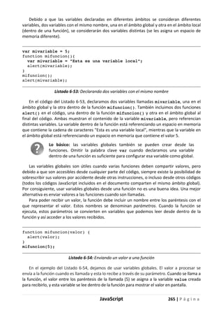 JavaScript 265 | P á g i n a
Debido a que las variables declaradas en diferentes ámbitos se consideran diferentes
variables, dos variables con el mismo nombre, una en el ámbito global y otra en el ámbito local
(dentro de una función), se considerarán dos variables distintas (se les asigna un espacio de
memoria diferente).
var mivariable = 5;
function mifuncion(){
var mivariable = "Esta es una variable local";
alert(mivariable);
}
mifuncion();
alert(mivariable);
Listado 6-53: Declarando dos variables con el mismo nombre
En el código del Listado 6-53, declaramos dos variables llamadas mivariable, una en el
ámbito global y la otra dentro de la función mifuncion(). También incluimos dos funciones
alert() en el código, una dentro de la función mifuncion() y otra en el ámbito global al
final del código. Ambas muestran el contenido de la variable mivariable, pero referencian
distintas variables. La variable dentro de la función está referenciando un espacio en memoria
que contiene la cadena de caracteres "Esta es una variable local", mientras que la variable en
el ámbito global está referenciando un espacio en memoria que contiene el valor 5.
Lo básico: las variables globales también se pueden crear desde las
funciones. Omitir la palabra clave var cuando declaramos una variable
dentro de una función es suficiente para configurar esa variable como global.
Las variables globales son útiles cuando varias funciones deben compartir valores, pero
debido a que son accesibles desde cualquier parte del código, siempre existe la posibilidad de
sobrescribir sus valores por accidente desde otras instrucciones, o incluso desde otros códigos
(todos los códigos JavaScript incluidos en el documento comparten el mismo ámbito global).
Por consiguiente, usar variables globales desde una función no es una buena idea. Una mejor
alternativa es enviar valores a las funciones cuando son llamadas.
Para poder recibir un valor, la función debe incluir un nombre entre los paréntesis con el
que representar el valor. Estos nombres se denominan parámetros. Cuando la función se
ejecuta, estos parámetros se convierten en variables que podemos leer desde dentro de la
función y así acceder a los valores recibidos.
function mifuncion(valor) {
alert(valor);
}
mifuncion(5);
Listado 6-54: Enviando un valor a una función
En el ejemplo del Listado 6-54, dejamos de usar variables globales. El valor a procesar se
envía a la función cuando es llamada y esta lo recibe a través de su parámetro. Cuando se llama a
la función, el valor entre los paréntesis de la llamada (5) se asigna a la variable value creada
para recibirlo, y esta variable se lee dentro de la función para mostrar el valor en pantalla.
 