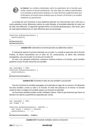 266 | P á g i n a JavaScript
Lo básico: los nombres declarados entre los paréntesis de la función para
recibir valores se llaman parámetros. Por otro lado, los valores especificados
en la llamada se denominan atributos. En estos términos, podemos decir que
la llamada a la función tiene atributos que se envían a la función y se reciben
mediante sus parámetros.
La ventaja de usar funciones es que podemos ejecutar sus instrucciones una y otra vez, y
como podemos enviar diferentes valores en cada llamada, el resultado obtenido en cada una
de ellas será diferente. El siguiente ejemplo llama a la función mifuncion() dos veces, pero
en cada oportunidad envía un valor diferente para ser procesado.
function mifuncion(valor) {
alert(valor);
}
mifuncion(5);
mifuncion(25);
Listado 6-55: Llamando a la misma función con diferentes valores
El intérprete ejecuta la primera llamada con el valor 5 y cuando la ejecución de la función
finaliza, se llama nuevamente con el valor 25. En consecuencia, se abren dos ventanas
emergentes, una con el valor 5 y la otra con el valor 25.
En este y los ejemplos anteriores, enviamos números enteros a la función, pero también
podemos enviar el valor actual de una variable.
var contador = 100;
function mifuncion(valor) {
alert(valor);
}
mifuncion(contador);
Listado 6-56: Enviando el valor de una variable a una función
Esta vez incluimos la variable contador en la llamada en lugar de un número. El intérprete
lee esta variable y envía su valor a la función. El resto del proceso es el mismo: la función
recibe el valor, lo asigna a la variable valor y lo muestra en pantalla.
Las funciones también pueden recibir múltiples valores. Todo lo que tenemos que hacer es
declarar los valores y parámetros separados por comas.
var contador = 100;
var items = 5;
function mifuncion(valor1, valor2) {
var total = valor1 + valor2;
alert(total); // 105
}
mifuncion(contador, items);
Listado 6-57: Enviando múltiples valores a la función
 