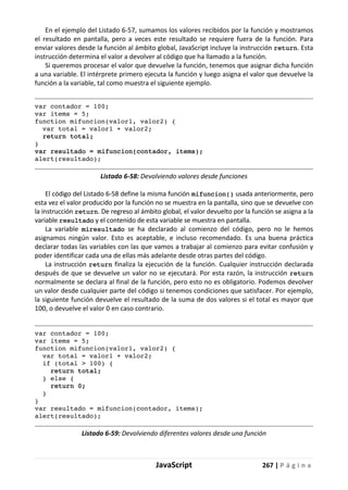 JavaScript 267 | P á g i n a
En el ejemplo del Listado 6-57, sumamos los valores recibidos por la función y mostramos
el resultado en pantalla, pero a veces este resultado se requiere fuera de la función. Para
enviar valores desde la función al ámbito global, JavaScript incluye la instrucción return. Esta
instrucción determina el valor a devolver al código que ha llamado a la función.
Si queremos procesar el valor que devuelve la función, tenemos que asignar dicha función
a una variable. El intérprete primero ejecuta la función y luego asigna el valor que devuelve la
función a la variable, tal como muestra el siguiente ejemplo.
var contador = 100;
var items = 5;
function mifuncion(valor1, valor2) {
var total = valor1 + valor2;
return total;
}
var resultado = mifuncion(contador, items);
alert(resultado);
Listado 6-58: Devolviendo valores desde funciones
El código del Listado 6-58 define la misma función mifuncion() usada anteriormente, pero
esta vez el valor producido por la función no se muestra en la pantalla, sino que se devuelve con
la instrucción return. De regreso al ámbito global, el valor devuelto por la función se asigna a la
variable resultado y el contenido de esta variable se muestra en pantalla.
La variable miresultado se ha declarado al comienzo del código, pero no le hemos
asignamos ningún valor. Esto es aceptable, e incluso recomendado. Es una buena práctica
declarar todas las variables con las que vamos a trabajar al comienzo para evitar confusión y
poder identificar cada una de ellas más adelante desde otras partes del código.
La instrucción return finaliza la ejecución de la función. Cualquier instrucción declarada
después de que se devuelve un valor no se ejecutará. Por esta razón, la instrucción return
normalmente se declara al final de la función, pero esto no es obligatorio. Podemos devolver
un valor desde cualquier parte del código si tenemos condiciones que satisfacer. Por ejemplo,
la siguiente función devuelve el resultado de la suma de dos valores si el total es mayor que
100, o devuelve el valor 0 en caso contrario.
var contador = 100;
var items = 5;
function mifuncion(valor1, valor2) {
var total = valor1 + valor2;
if (total > 100) {
return total;
} else {
return 0;
}
}
var resultado = mifuncion(contador, items);
alert(resultado);
Listado 6-59: Devolviendo diferentes valores desde una función
 