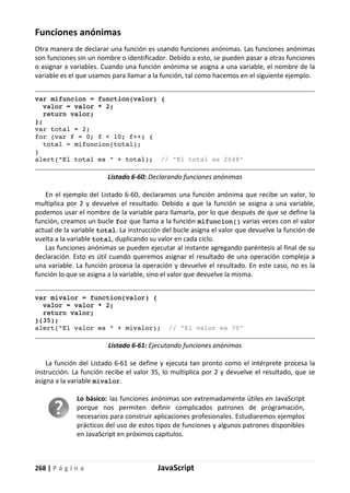 268 | P á g i n a JavaScript
Funciones anónimas
Otra manera de declarar una función es usando funciones anónimas. Las funciones anónimas
son funciones sin un nombre o identificador. Debido a esto, se pueden pasar a otras funciones
o asignar a variables. Cuando una función anónima se asigna a una variable, el nombre de la
variable es el que usamos para llamar a la función, tal como hacemos en el siguiente ejemplo.
var mifuncion = function(valor) {
valor = valor * 2;
return valor;
};
var total = 2;
for (var f = 0; f < 10; f++) {
total = mifuncion(total);
}
alert("El total es " + total); // "El total es 2048"
Listado 6-60: Declarando funciones anónimas
En el ejemplo del Listado 6-60, declaramos una función anónima que recibe un valor, lo
multiplica por 2 y devuelve el resultado. Debido a que la función se asigna a una variable,
podemos usar el nombre de la variable para llamarla, por lo que después de que se define la
función, creamos un bucle for que llama a la función mifuncion() varias veces con el valor
actual de la variable total. La instrucción del bucle asigna el valor que devuelve la función de
vuelta a la variable total, duplicando su valor en cada ciclo.
Las funciones anónimas se pueden ejecutar al instante agregando paréntesis al final de su
declaración. Esto es útil cuando queremos asignar el resultado de una operación compleja a
una variable. La función procesa la operación y devuelve el resultado. En este caso, no es la
función lo que se asigna a la variable, sino el valor que devuelve la misma.
var mivalor = function(valor) {
valor = valor * 2;
return valor;
}(35);
alert("El valor es " + mivalor); // "El valor es 70"
Listado 6-61: Ejecutando funciones anónimas
La función del Listado 6-61 se define y ejecuta tan pronto como el intérprete procesa la
instrucción. La función recibe el valor 35, lo multiplica por 2 y devuelve el resultado, que se
asigna a la variable mivalor.
Lo básico: las funciones anónimas son extremadamente útiles en JavaScript
porque nos permiten definir complicados patrones de programación,
necesarios para construir aplicaciones profesionales. Estudiaremos ejemplos
prácticos del uso de estos tipos de funciones y algunos patrones disponibles
en JavaScript en próximos capítulos.
 