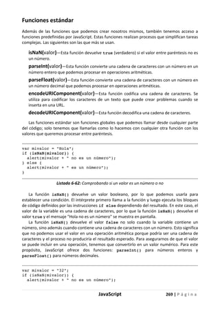 JavaScript 269 | P á g i n a
Funciones estándar
Además de las funciones que podemos crear nosotros mismos, también tenemos acceso a
funciones predefinidas por JavaScript. Estas funciones realizan procesos que simplifican tareas
complejas. Las siguientes son las que más se usan.
isNaN(valor)—Esta función devuelve true (verdadero) si el valor entre paréntesis no es
un número.
parseInt(valor)—Esta función convierte una cadena de caracteres con un número en un
número entero que podemos procesar en operaciones aritméticas.
parseFloat(valor)—Esta función convierte una cadena de caracteres con un número en
un número decimal que podemos procesar en operaciones aritméticas.
encodeURIComponent(valor)—Esta función codifica una cadena de caracteres. Se
utiliza para codificar los caracteres de un texto que puede crear problemas cuando se
inserta en una URL.
decodeURIComponent(valor)—Esta función decodifica una cadena de caracteres.
Las funciones estándar son funciones globales que podemos llamar desde cualquier parte
del código; solo tenemos que llamarlas como lo hacemos con cualquier otra función con los
valores que queremos procesar entre paréntesis.
var mivalor = "Hola";
if (isNaN(mivalor)) {
alert(mivalor + " no es un número");
} else {
alert(mivalor + " es un número");
}
Listado 6-62: Comprobando si un valor es un número o no
La función isNaN() devuelve un valor booleano, por lo que podemos usarla para
establecer una condición. El intérprete primero llama a la función y luego ejecuta los bloques
de código definidos por las instrucciones if else dependiendo del resultado. En este caso, el
valor de la variable es una cadena de caracteres, por lo que la función isNaN() devuelve el
valor true y el mensaje "Hola no es un número" se muestra en pantalla.
La función isNaN() devuelve el valor false no solo cuando la variable contiene un
número, sino además cuando contiene una cadena de caracteres con un número. Esto significa
que no podemos usar el valor en una operación aritmética porque podría ser una cadena de
caracteres y el proceso no produciría el resultado esperado. Para asegurarnos de que el valor
se puede incluir en una operación, tenemos que convertirlo en un valor numérico. Para este
propósito, JavaScript ofrece dos funciones: parseInt() para números enteros y
parseFloat() para números decimales.
var mivalor = "32";
if (isNaN(mivalor)) {
alert(mivalor + " no es un número");
 