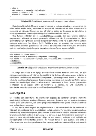 270 | P á g i n a JavaScript
} else {
var numero = parseInt(mivalor);
numero = numero * 10;
alert("El número es: " + numero); // "El número es 320"
}
Listado 6-63: Convirtiendo una cadena de caracteres en un número
El código del Listado 6-63 comprueba si el valor de la variable mivalor es un número o no,
como hemos hecho antes, pero esta vez el valor se convierte en un valor numérico si se
encuentra un número. Después de que el valor se extrae de la cadena de caracteres, lo
usamos para realizar una multiplicación y mostrar el resultado en pantalla.
Otra función estándar útil es encodeURIComponent(). Con esta función podemos
preparar una cadena de caracteres para ser incluida en una URL. El problema con las URL es
que le otorgan un significado especial a algunos caracteres, como ? o &, como hemos visto en
capítulos anteriores (ver Figura 2-43). Debido a que los usuarios no conocen estas
restricciones, tenemos que codificar las cadenas de caracteres antes de incluirlas en una URL
cada vez que las introduce el usuario o provienen de una fuente que no es fiable.
var nombre = "Juan Perez";
var codificado = encodeURIComponent(nombre);
var miURL = "http://www.ejemplo.com/contacto.html?nombre=" +
codificado;
alert(miURL);
Listado 6-64: Codificando una cadena de caracteres para incluirla en una URL
El código del Listado 6-64 agrega el valor de la variable nombre a una URL. En este
ejemplo, asumimos que el valor de la variable lo ha definido el usuario y, por lo tanto, lo
codificamos con la función encodeURIComponent() para asegurarnos de que la URL final es
válida. La función analiza la cadena de caracteres y reemplaza cada carácter conflictivo por un
número hexadecimal precedido por el carácter %. En este caso, el único carácter que requiere
codificación es el espacio entre el nombre y el apellido. La URL resultante es
http://www.ejemplo.com/contacto.html?nombre=Juan%20Perez.
6.3 Objetos
Los objetos son estructuras de información capaces de contener variables (llamadas
propiedades), así como funciones (llamadas métodos). Debido a que los objetos almacenan
valores junto con funciones, son como programas independientes que se comunican entre sí
para realizar tareas comunes.
La idea detrás de los objetos en programación es la de simular el rol de los objetos en la
vida real. Un objeto real tiene propiedades y realiza acciones. Por ejemplo, una persona tiene
un nombre y una dirección postal, pero también puede caminar y hablar. Las características y
la funcionalidad son parte de la persona y es la persona la que define cómo va a caminar y lo
que va a decir. Organizando nuestro código de esta manera, podemos crear unidades de
procesamiento independientes capaces de realizar tareas y que cuentan con toda la
información que necesitan para hacerlo. Por ejemplo, podemos crear un objeto que controla
 