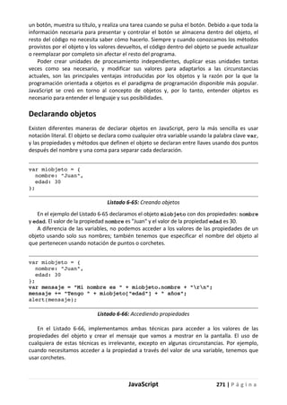 JavaScript 271 | P á g i n a
un botón, muestra su título, y realiza una tarea cuando se pulsa el botón. Debido a que toda la
información necesaria para presentar y controlar el botón se almacena dentro del objeto, el
resto del código no necesita saber cómo hacerlo. Siempre y cuando conozcamos los métodos
provistos por el objeto y los valores devueltos, el código dentro del objeto se puede actualizar
o reemplazar por completo sin afectar el resto del programa.
Poder crear unidades de procesamiento independientes, duplicar esas unidades tantas
veces como sea necesario, y modificar sus valores para adaptarlos a las circunstancias
actuales, son las principales ventajas introducidas por los objetos y la razón por la que la
programación orientada a objetos es el paradigma de programación disponible más popular.
JavaScript se creó en torno al concepto de objetos y, por lo tanto, entender objetos es
necesario para entender el lenguaje y sus posibilidades.
Declarando objetos
Existen diferentes maneras de declarar objetos en JavaScript, pero la más sencilla es usar
notación literal. El objeto se declara como cualquier otra variable usando la palabra clave var,
y las propiedades y métodos que definen el objeto se declaran entre llaves usando dos puntos
después del nombre y una coma para separar cada declaración.
var miobjeto = {
nombre: "Juan",
edad: 30
};
Listado 6-65: Creando objetos
En el ejemplo del Listado 6-65 declaramos el objeto miobjeto con dos propiedades: nombre
y edad. El valor de la propiedad nombre es "Juan" y el valor de la propiedad edad es 30.
A diferencia de las variables, no podemos acceder a los valores de las propiedades de un
objeto usando solo sus nombres; también tenemos que especificar el nombre del objeto al
que pertenecen usando notación de puntos o corchetes.
var miobjeto = {
nombre: "Juan",
edad: 30
};
var mensaje = "Mi nombre es " + miobjeto.nombre + "rn";
mensaje += "Tengo " + miobjeto["edad"] + " años";
alert(mensaje);
Listado 6-66: Accediendo propiedades
En el Listado 6-66, implementamos ambas técnicas para acceder a los valores de las
propiedades del objeto y crear el mensaje que vamos a mostrar en la pantalla. El uso de
cualquiera de estas técnicas es irrelevante, excepto en algunas circunstancias. Por ejemplo,
cuando necesitamos acceder a la propiedad a través del valor de una variable, tenemos que
usar corchetes.
 