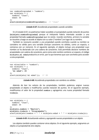 272 | P á g i n a JavaScript
var nombrePropiedad = "nombre";
var miobjeto = {
nombre: "Juan",
edad: 30
};
alert(miobjeto[nombrePropiedad]); // "Juan"
Listado 6-67: Accediendo propiedades usando variables
En el Listado 6-67, no podríamos haber accedido a la propiedad usando notación de puntos
(miobjeto.nombrePropiedad) porque el intérprete habría intentado acceder a una
propiedad llamada nombrePropiedad que no existe. Usando corchetes, primero la variable
se resuelve y luego se accede al objeto con su valor ("nombre") en lugar de su nombre.
También es necesario acceder a una propiedad usando corchetes cuando su nombre se
considera no válido para una variable (incluye caracteres no válidos, como un espacio, o
comienza con un número). En el siguiente ejemplo, el objeto incluye una propiedad cuyo
nombre se ha declarado con una cadena de caracteres. Está permitido declarar nombres de
propiedades con cadena de caracteres, pero como este nombre contiene un espacio, el código
miobjeto.mi edad produciría un error, por lo que tenemos que usar corchetes para acceder
a esta propiedad.
var mivariable = "nombre";
var miobjeto = {
nombre: "Juan",
'mi edad': 30
};
alert(miobjeto['mi edad']); // 30
Listado 6-68: Accediendo propiedades con nombres no válidos
Además de leer los valores de las propiedades, también podemos asignar nuevas
propiedades al objeto o modificarlas usando notación de puntos. En el siguiente ejemplo,
modificamos el valor de la propiedad nombre y agregamos una nueva propiedad llamada
trabajo.
var miobjeto = {
nombre: "Juan",
edad: 30
};
miobjeto.nombre = "Martín";
miobjeto.trabajo = "Programador";
alert(miobjeto.nombre + " " + miobjeto.edad + " " + miobjeto.trabajo);
Listado 6-69: Actualizando valores y agregando nuevas propiedades a un objeto
Los objetos también pueden contener otros objetos. En el siguiente ejemplo, asignamos un
objeto a la propiedad de otro objeto.
 