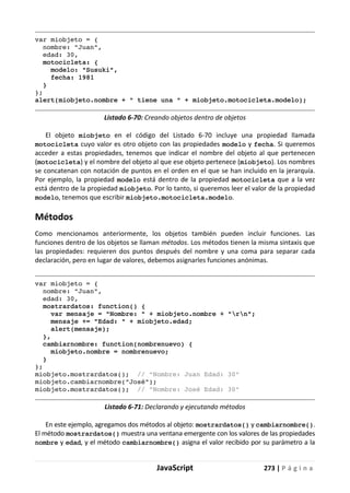 JavaScript 273 | P á g i n a
var miobjeto = {
nombre: "Juan",
edad: 30,
motocicleta: {
modelo: "Susuki",
fecha: 1981
}
};
alert(miobjeto.nombre + " tiene una " + miobjeto.motocicleta.modelo);
Listado 6-70: Creando objetos dentro de objetos
El objeto miobjeto en el código del Listado 6-70 incluye una propiedad llamada
motocicleta cuyo valor es otro objeto con las propiedades modelo y fecha. Si queremos
acceder a estas propiedades, tenemos que indicar el nombre del objeto al que pertenecen
(motocicleta) y el nombre del objeto al que ese objeto pertenece (miobjeto). Los nombres
se concatenan con notación de puntos en el orden en el que se han incluido en la jerarquía.
Por ejemplo, la propiedad modelo está dentro de la propiedad motocicleta que a la vez
está dentro de la propiedad miobjeto. Por lo tanto, si queremos leer el valor de la propiedad
modelo, tenemos que escribir miobjeto.motocicleta.modelo.
Métodos
Como mencionamos anteriormente, los objetos también pueden incluir funciones. Las
funciones dentro de los objetos se llaman métodos. Los métodos tienen la misma sintaxis que
las propiedades: requieren dos puntos después del nombre y una coma para separar cada
declaración, pero en lugar de valores, debemos asignarles funciones anónimas.
var miobjeto = {
nombre: "Juan",
edad: 30,
mostrardatos: function() {
var mensaje = "Nombre: " + miobjeto.nombre + "rn";
mensaje += "Edad: " + miobjeto.edad;
alert(mensaje);
},
cambiarnombre: function(nombrenuevo) {
miobjeto.nombre = nombrenuevo;
}
};
miobjeto.mostrardatos(); // "Nombre: Juan Edad: 30"
miobjeto.cambiarnombre("José");
miobjeto.mostrardatos(); // "Nombre: José Edad: 30"
Listado 6-71: Declarando y ejecutando métodos
En este ejemplo, agregamos dos métodos al objeto: mostrardatos() y cambiarnombre().
El método mostrardatos() muestra una ventana emergente con los valores de las propiedades
nombre y edad, y el método cambiarnombre() asigna el valor recibido por su parámetro a la
 