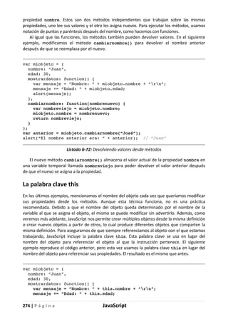 274 | P á g i n a JavaScript
propiedad nombre. Estos son dos métodos independientes que trabajan sobre las mismas
propiedades, uno lee sus valores y el otro les asigna nuevos. Para ejecutar los métodos, usamos
notación de puntos y paréntesis después del nombre, como hacemos con funciones.
Al igual que las funciones, los métodos también pueden devolver valores. En el siguiente
ejemplo, modificamos el método cambiarnombre() para devolver el nombre anterior
después de que se reemplaza por el nuevo.
var miobjeto = {
nombre: “Juan”,
edad: 30,
mostrardatos: function() {
var mensaje = “Nombre: “ + miobjeto.nombre + “rn”;
mensaje += “Edad: “ + miobjeto.edad;
alert(mensaje);
},
cambiarnombre: function(nombrenuevo) {
var nombreviejo = miobjeto.nombre;
miobjeto.nombre = nombrenuevo;
return nombreviejo;
}
};
var anterior = miobjeto.cambiarnombre(“José”);
alert(“El nombre anterior era: “ + anterior); // “Juan”
Listado 6-72: Devolviendo valores desde métodos
El nuevo método cambiarnombre() almacena el valor actual de la propiedad nombre en
una variable temporal llamada nombreviejo para poder devolver el valor anterior después
de que el nuevo se asigna a la propiedad.
La palabra clave this
En los últimos ejemplos, mencionamos el nombre del objeto cada vez que queríamos modificar
sus propiedades desde los métodos. Aunque esta técnica funciona, no es una práctica
recomendada. Debido a que el nombre del objeto queda determinado por el nombre de la
variable al que se asigna el objeto, el mismo se puede modificar sin advertirlo. Además, como
veremos más adelante, JavaScript nos permite crear múltiples objetos desde la misma definición
o crear nuevos objetos a partir de otros, lo cual produce diferentes objetos que comparten la
misma definición. Para asegurarnos de que siempre referenciamos al objeto con el que estamos
trabajando, JavaScript incluye la palabra clave this. Esta palabra clave se usa en lugar del
nombre del objeto para referenciar el objeto al que la instrucción pertenece. El siguiente
ejemplo reproduce el código anterior, pero esta vez usamos la palabra clave this en lugar del
nombre del objeto para referenciar sus propiedades. El resultado es el mismo que antes.
var miobjeto = {
nombre: “Juan”,
edad: 30,
mostrardatos: function() {
var mensaje = “Nombre: “ + this.nombre + “rn”;
mensaje += “Edad: “ + this.edad;
 