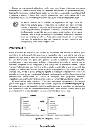 14 | P á g i n a Desarrollo web
El coste de una cuenta de alojamiento puede variar entre algunos dólares por una cuenta
compartida hasta cientos de dólares al mes por un servidor dedicado. Una vez que abrimos la cuenta,
la compañía nos envía un email con la información que necesitamos para acceder al panel de control
y configurar el servidor. El sistema de la compañía generalmente crea todas las cuentas básicas que
necesitamos, incluida una cuenta FTP para subir los archivos, tal como veremos a continuación.
Lo básico: además de las cuentas de alojamiento de pago, existe el
alojamiento gratuito que podemos usar para practicar, pero estos servicios
incluyen propaganda o imponen restricciones que impiden el desarrollo de
sitios web profesionales. Siempre se recomienda comenzar con una cuenta
de alojamiento compartido que puede costar unos 5 dólares al mes para
aprender cómo trabaja un servicio de alojamiento profesional y estudiar
todas las opciones que ofrece. Varias compañías incluyen en sus servicios
este tipo de alojamiento. Las más populares en este momento son
www.godaddy.com y www.hostgator.com.
Programas FTP
Como acabamos de mencionar, las cuentas de alojamiento web ofrecen un servicio para
administrar los archivos del sitio web desde el navegador. Esta es una página web a la que
podemos acceder desde el panel de control para subir, bajar y editar los archivos en el servidor.
Es una herramienta útil, pero solo práctica cuando necesitamos realizar pequeñas
modificaciones o subir unos pocos archivos. La herramienta aprovecha un sistema que se
encuentra integrado en los navegadores y que trabaja con un protocolo llamado FTP (File
Transfer Protocol) usado para transferir archivos desde un ordenador a otro en una red. Los
navegadores incluyen este sistema porque lo necesitan para permitir a los usuarios descargar
archivos pero, debido a que su principal propósito es descargar y mostrar sitios web en la
pantalla, ofrecen una mala experiencia a la hora de manipular estos archivos. Por esta razón, los
desarrolladores profesionales no utilizan el navegador sino programas diseñados
específicamente para transferir archivos entre un cliente y un servidor usando el protocolo FTP.
El mercado ofrece varios programas FTP, incluidas versiones de pago y gratuitas. El programa
gratuito más popular se llama Filezilla y se encuentra disponible en www.filezilla-project.org.
Este programa ofrece varios paneles con información acerca de la conexión y los ordenadores
que participan, incluidos dos paneles lado a lado con la lista de los archivos locales y remotos que
podemos transferir entre ordenadores con solo arrastrarlos de un panel a otro.
Figura 1-10: Interfaz de Filezilla
 