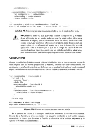 JavaScript 275 | P á g i n a
alert(mensaje);
},
cambiarnombre: function(nombrenuevo) {
var nombreviejo = this.nombre;
this.nombre = nombrenuevo;
return nombreviejo;
}
};
var anterior = miobjeto.cambiarnombre(“José”);
alert(“El nombre anterior era: “ + anterior); // “Juan”
Listado 6-73: Referenciando las propiedades del objeto con la palabra clave this
IMPORTANTE: cada vez que queremos acceder a propiedades y métodos
desde el interior de un objeto, debemos usar la palabra clave this para
referenciar el objeto, pero si intentamos hacer lo mismo desde fuera del
objeto, en su lugar estaremos referenciando el objeto global de JavaScript. La
palabra clave this referencia el objeto en el que la instrucción se está
ejecutando. Esta es la razón por la que en el código del Listado 6-73 solo
usamos la palabra clave this dentro de los métodos del objeto miobjeto,
pero las instrucciones en el ámbito global siguen usando el nombre del objeto.
Constructores
Usando notación literal podemos crear objetos individuales, pero si queremos crear copias de
estos objetos con las mismas propiedades y métodos, tenemos que usar constructores. Un
constructor es una función anónima que define un nuevo objeto y lo devuelve, creando copias del
objeto (también llamadas instancias), cada una con sus propias propiedades, métodos y valores.
var constructor = function() {
var obj = {
nombre: “Juan”,
edad: 30,
mostrarnombre: function() {
alert(this.nombre);
},
cambiarnombre: function(nombrenuevo) {
this.nombre = nombrenuevo;
}
};
return obj;
};
var empleado = constructor();
empleado.mostrarnombre(); // “Juan”
Listado 6-74: Usando un constructor para crear un objeto
En el ejemplo del Listado 6-74 se asigna una función anónima a la variable constructor.
Dentro de la función, se crea un objeto y se devuelve mediante la instrucción return.
Finalmente, el objeto que devuelve la función se almacena en la variable empleado y se
ejecuta su método mostrarnombre().
 