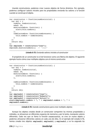 276 | P á g i n a JavaScript
Usando constructores, podemos crear nuevos objetos de forma dinámica. Por ejemplo,
podemos configurar valores iniciales para las propiedades enviando los valores a la función
cuando se construye el objeto.
var constructor = function(nombreinicial) {
var obj = {
nombre: nombreinicial,
edad: 30,
mostrarnombre: function() {
alert(this.nombre);
},
cambiarnombre: function(nombrenuevo) {
this.nombre = nombrenuevo;
}
};
return obj;
};
var empleado = constructor(“Juan”);
empleado.mostrarnombre(); // “Juan”
Listado 6-75: Enviando valores iniciales al constructor
El propósito de un constructor es el de funcionar como una fábrica de objetos. El siguiente
ejemplo ilustra cómo crear múltiples objetos con el mismo constructor.
var constructor = function(nombreinicial) {
var obj = {
nombre: nombreinicial,
edad: 30,
mostrarnombre: function() {
alert(this.nombre);
},
cambiarnombre: function(nombrenuevo) {
this.nombre = nombrenuevo;
}
};
return obj;
};
var empleado1 = constructor(“Juan”);
var empleado2 = constructor(“Roberto”);
var empleado3 = constructor(“Arturo”);
alert(empleado1.nombre + “, “ + empleado2.nombre + “, “ +
empleado3.nombre);
Listado 6-76: Usando constructores para crear múltiples objetos
Aunque los objetos creados desde un constructor comparten las mismas propiedades y
métodos, se almacenan en diferentes espacios de memoria y, por lo tanto, manipulan valores
diferentes. Cada vez que se llama la función constructor, se crea un nuevo objeto y
podemos almacenar diferentes valores en cada uno de ellos. En el ejemplo del Listado 6-76,
hemos creado tres objetos: empleado1, empleado2, y empleado3, y se ha asignado los
 