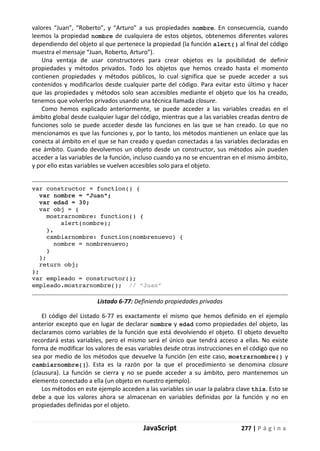 JavaScript 277 | P á g i n a
valores “Juan”, “Roberto”, y “Arturo” a sus propiedades nombre. En consecuencia, cuando
leemos la propiedad nombre de cualquiera de estos objetos, obtenemos diferentes valores
dependiendo del objeto al que pertenece la propiedad (la función alert() al final del código
muestra el mensaje “Juan, Roberto, Arturo”).
Una ventaja de usar constructores para crear objetos es la posibilidad de definir
propiedades y métodos privados. Todo los objetos que hemos creado hasta el momento
contienen propiedades y métodos públicos, lo cual significa que se puede acceder a sus
contenidos y modificarlos desde cualquier parte del código. Para evitar esto último y hacer
que las propiedades y métodos solo sean accesibles mediante el objeto que los ha creado,
tenemos que volverlos privados usando una técnica llamada closure.
Como hemos explicado anteriormente, se puede acceder a las variables creadas en el
ámbito global desde cualquier lugar del código, mientras que a las variables creadas dentro de
funciones solo se puede acceder desde las funciones en las que se han creado. Lo que no
mencionamos es que las funciones y, por lo tanto, los métodos mantienen un enlace que las
conecta al ámbito en el que se han creado y quedan conectadas a las variables declaradas en
ese ámbito. Cuando devolvemos un objeto desde un constructor, sus métodos aún pueden
acceder a las variables de la función, incluso cuando ya no se encuentran en el mismo ámbito,
y por ello estas variables se vuelven accesibles solo para el objeto.
var constructor = function() {
var nombre = “Juan”;
var edad = 30;
var obj = {
mostrarnombre: function() {
alert(nombre);
},
cambiarnombre: function(nombrenuevo) {
nombre = nombrenuevo;
}
};
return obj;
};
var empleado = constructor();
empleado.mostrarnombre(); // “Juan”
Listado 6-77: Definiendo propiedades privadas
El código del Listado 6-77 es exactamente el mismo que hemos definido en el ejemplo
anterior excepto que en lugar de declarar nombre y edad como propiedades del objeto, las
declaramos como variables de la función que está devolviendo el objeto. El objeto devuelto
recordará estas variables, pero el mismo será el único que tendrá acceso a ellas. No existe
forma de modificar los valores de esas variables desde otras instrucciones en el código que no
sea por medio de los métodos que devuelve la función (en este caso, mostrarnombre() y
cambiarnombre()). Esta es la razón por la que el procedimiento se denomina closure
(clausura). La función se cierra y no se puede acceder a su ámbito, pero mantenemos un
elemento conectado a ella (un objeto en nuestro ejemplo).
Los métodos en este ejemplo acceden a las variables sin usar la palabra clave this. Esto se
debe a que los valores ahora se almacenan en variables definidas por la función y no en
propiedades definidas por el objeto.
 