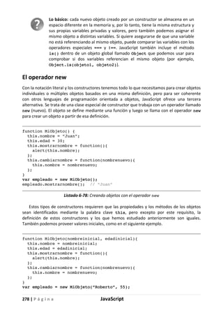 278 | P á g i n a JavaScript
Lo básico: cada nuevo objeto creado por un constructor se almacena en un
espacio diferente en la memoria y, por lo tanto, tiene la misma estructura y
sus propias variables privadas y valores, pero también podemos asignar el
mismo objeto a distintas variables. Si quiere asegurarse de que una variable
no está referenciando al mismo objeto, puede comparar las variables con los
operadores especiales === y ¡==. JavaScript también incluye el método
is() dentro de un objeto global llamado Object que podemos usar para
comprobar si dos variables referencian el mismo objeto (por ejemplo,
Object.is(objeto1, objeto2)).
El operador new
Con la notación literal y los constructores tenemos todo lo que necesitamos para crear objetos
individuales o múltiples objetos basados en una misma definición, pero para ser coherente
con otros lenguajes de programación orientada a objetos, JavaScript ofrece una tercera
alternativa. Se trata de una clase especial de constructor que trabaja con un operador llamado
new (nuevo). El objeto se define mediante una función y luego se llama con el operador new
para crear un objeto a partir de esa definición.
function MiObjeto() {
this.nombre = “Juan”;
this.edad = 30;
this.mostrarnombre = function(){
alert(this.nombre);
};
this.cambiarnombre = function(nombrenuevo){
this.nombre = nombrenuevo;
};
}
var empleado = new MiObjeto();
empleado.mostrarnombre(); // “Juan”
Listado 6-78: Creando objetos con el operador new
Estos tipos de constructores requieren que las propiedades y los métodos de los objetos
sean identificados mediante la palabra clave this, pero excepto por este requisito, la
definición de estos constructores y los que hemos estudiado anteriormente son iguales.
También podemos proveer valores iniciales, como en el siguiente ejemplo.
function MiObjeto(nombreinicial, edadinicial){
this.nombre = nombreinicial;
this.edad = edadinicial;
this.mostrarnombre = function(){
alert(this.nombre);
};
this.cambiarnombre = function(nombrenuevo){
this.nombre = nombrenuevo;
};
}
var empleado = new MiObjeto(“Roberto”, 55);
 
