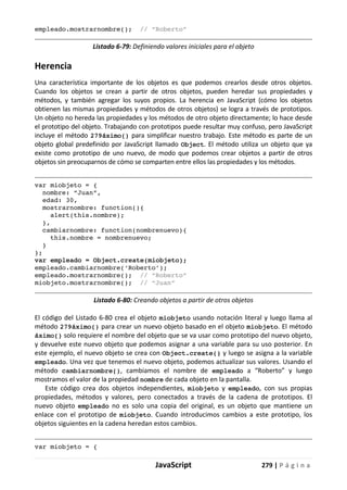 JavaScript 279 | P á g i n a
empleado.mostrarnombre(); // “Roberto”
Listado 6-79: Definiendo valores iniciales para el objeto
Herencia
Una característica importante de los objetos es que podemos crearlos desde otros objetos.
Cuando los objetos se crean a partir de otros objetos, pueden heredar sus propiedades y
métodos, y también agregar los suyos propios. La herencia en JavaScript (cómo los objetos
obtienen las mismas propiedades y métodos de otros objetos) se logra a través de prototipos.
Un objeto no hereda las propiedades y los métodos de otro objeto directamente; lo hace desde
el prototipo del objeto. Trabajando con prototipos puede resultar muy confuso, pero JavaScript
incluye el método 279áximo() para simplificar nuestro trabajo. Este método es parte de un
objeto global predefinido por JavaScript llamado Object. El método utiliza un objeto que ya
existe como prototipo de uno nuevo, de modo que podemos crear objetos a partir de otros
objetos sin preocuparnos de cómo se comparten entre ellos las propiedades y los métodos.
var miobjeto = {
nombre: “Juan”,
edad: 30,
mostrarnombre: function(){
alert(this.nombre);
},
cambiarnombre: function(nombrenuevo){
this.nombre = nombrenuevo;
}
};
var empleado = Object.create(miobjeto);
empleado.cambiarnombre(‘Roberto’);
empleado.mostrarnombre(); // “Roberto”
miobjeto.mostrarnombre(); // “Juan”
Listado 6-80: Creando objetos a partir de otros objetos
El código del Listado 6-80 crea el objeto miobjeto usando notación literal y luego llama al
método 279áximo() para crear un nuevo objeto basado en el objeto miobjeto. El método
áximo() solo requiere el nombre del objeto que se va usar como prototipo del nuevo objeto,
y devuelve este nuevo objeto que podemos asignar a una variable para su uso posterior. En
este ejemplo, el nuevo objeto se crea con Object.create() y luego se asigna a la variable
empleado. Una vez que tenemos el nuevo objeto, podemos actualizar sus valores. Usando el
método cambiarnombre(), cambiamos el nombre de empleado a “Roberto” y luego
mostramos el valor de la propiedad nombre de cada objeto en la pantalla.
Este código crea dos objetos independientes, miobjeto y empleado, con sus propias
propiedades, métodos y valores, pero conectados a través de la cadena de prototipos. El
nuevo objeto empleado no es solo una copia del original, es un objeto que mantiene un
enlace con el prototipo de miobjeto. Cuando introducimos cambios a este prototipo, los
objetos siguientes en la cadena heredan estos cambios.
var miobjeto = {
 
