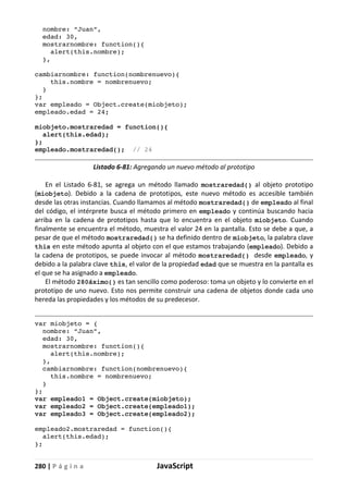 280 | P á g i n a JavaScript
nombre: “Juan”,
edad: 30,
mostrarnombre: function(){
alert(this.nombre);
},
cambiarnombre: function(nombrenuevo){
this.nombre = nombrenuevo;
}
};
var empleado = Object.create(miobjeto);
empleado.edad = 24;
miobjeto.mostraredad = function(){
alert(this.edad);
};
empleado.mostraredad(); // 24
Listado 6-81: Agregando un nuevo método al prototipo
En el Listado 6-81, se agrega un método llamado mostraredad() al objeto prototipo
(miobjeto). Debido a la cadena de prototipos, este nuevo método es accesible también
desde las otras instancias. Cuando llamamos al método mostraredad() de empleado al final
del código, el intérprete busca el método primero en empleado y continúa buscando hacia
arriba en la cadena de prototipos hasta que lo encuentra en el objeto miobjeto. Cuando
finalmente se encuentra el método, muestra el valor 24 en la pantalla. Esto se debe a que, a
pesar de que el método mostraredad() se ha definido dentro de miobjeto, la palabra clave
this en este método apunta al objeto con el que estamos trabajando (empleado). Debido a
la cadena de prototipos, se puede invocar al método mostraredad() desde empleado, y
debido a la palabra clave this, el valor de la propiedad edad que se muestra en la pantalla es
el que se ha asignado a empleado.
El método 280áximo() es tan sencillo como poderoso: toma un objeto y lo convierte en el
prototipo de uno nuevo. Esto nos permite construir una cadena de objetos donde cada uno
hereda las propiedades y los métodos de su predecesor.
var miobjeto = {
nombre: “Juan”,
edad: 30,
mostrarnombre: function(){
alert(this.nombre);
},
cambiarnombre: function(nombrenuevo){
this.nombre = nombrenuevo;
}
};
var empleado1 = Object.create(miobjeto);
var empleado2 = Object.create(empleado1);
var empleado3 = Object.create(empleado2);
empleado2.mostraredad = function(){
alert(this.edad);
};
 