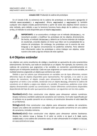 JavaScript 281 | P á g i n a
empleado3.edad = 24;
empleado3.mostraredad(); // 24
Listado 6-82: Probando la cadena de prototipos
En el Listado 6-82, la existencia de la cadena de prototipos se demuestra agregando el
método mostraredad() a empleado2. Ahora, empleado2 y empleado3 (y también
cualquier otro objeto creado posteriormente a partir de estos dos objetos) tienen acceso a
este método, pero debido a que la herencia funciona hacia abajo de la cadena y no hacia
arriba, el método no está disponible para el objeto empleado1.
IMPORTANTE: si se acostumbra a trabajar con el método 281áximo(), no
necesitará acceder y modificar los prototipos de los objetos directamente.
De hecho, el método 281áximo() debería ser la forma estándar de trabajar
en JavaScript, creando objetos sin tener que lidiar con la complejidad de su
sistema de prototipos. Sin embargo, los prototipos son la esencia de este
lenguaje y en algunas circunstancias no podemos evitarlos. Para obtener
más información sobre los prototipos y cómo trabajar con objetos, visite
nuestro sitio web y siga los enlaces de este capítulo.
6.4 Objetos estándar
Los objetos son como envoltorios de código y JavaScript se aprovecha de esta característica
extensamente. De hecho, casi todo en JavaScript es un objeto. Por ejemplo, los números y las
cadenas de caracteres que asignamos a las variables se convierten automáticamente en
objetos por el intérprete JavaScript. Cada vez que asignamos un nuevo valor a una variable, en
realidad estamos asignando un objeto que contiene ese valor.
Debido a que los valores que almacenamos en variables son de tipos diferentes, existen
diferentes tipos de objetos disponibles para representarlos. Por ejemplo, si es valor es una
cadena de caracteres, el objeto creado para almacenarlo es del tipo String. Cuando
asignamos un texto a una variable, JavaScript crea un objeto String, almacena la cadena de
caracteres en el objeto y asigna ese objeto a la variable. Si queremos, podemos crear estos
objetos directamente usando sus constructores. Existen diferentes constructores disponibles
dependiendo del tipo de valor que queremos almacenar. Los siguientes son los más usados.
Number(valor)—Este constructor crea objetos para almacenar valores numéricos.
Acepta números y también cadenas de caracteres con números. Si el valor especificado por
el atributo no se puede convertir en un número, el constructor devuelve el valor NaN (No
es un Número).
String(valor)—Este constructor crea objetos para almacenar cadenas de caracteres.
Acepta una cadena de caracteres o cualquier valor que pueda convertirse en una cadena
de caracteres, incluidos números.
Boolean(valor)—Este constructor crea objetos para almacenar valores booleanos.
Acepta los valores true y false. Si el valor se omite o es igual a 0, NaN, null,
undefined, o una cadena de caracteres vacía, el valor almacenado en el objeto es false,
en caso contrario es true.
 