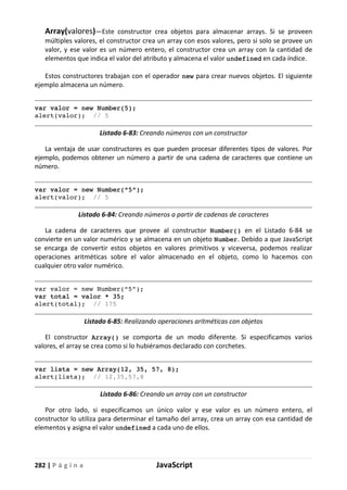 282 | P á g i n a JavaScript
Array(valores)—Este constructor crea objetos para almacenar arrays. Si se proveen
múltiples valores, el constructor crea un array con esos valores, pero si solo se provee un
valor, y ese valor es un número entero, el constructor crea un array con la cantidad de
elementos que indica el valor del atributo y almacena el valor undefined en cada índice.
Estos constructores trabajan con el operador new para crear nuevos objetos. El siguiente
ejemplo almacena un número.
var valor = new Number(5);
alert(valor); // 5
Listado 6-83: Creando números con un constructor
La ventaja de usar constructores es que pueden procesar diferentes tipos de valores. Por
ejemplo, podemos obtener un número a partir de una cadena de caracteres que contiene un
número.
var valor = new Number(“5”);
alert(valor); // 5
Listado 6-84: Creando números a partir de cadenas de caracteres
La cadena de caracteres que provee al constructor Number() en el Listado 6-84 se
convierte en un valor numérico y se almacena en un objeto Number. Debido a que JavaScript
se encarga de convertir estos objetos en valores primitivos y viceversa, podemos realizar
operaciones aritméticas sobre el valor almacenado en el objeto, como lo hacemos con
cualquier otro valor numérico.
var valor = new Number(“5”);
var total = valor * 35;
alert(total); // 175
Listado 6-85: Realizando operaciones aritméticas con objetos
El constructor Array() se comporta de un modo diferente. Si especificamos varios
valores, el array se crea como si lo hubiéramos declarado con corchetes.
var lista = new Array(12, 35, 57, 8);
alert(lista); // 12,35,57,8
Listado 6-86: Creando un array con un constructor
Por otro lado, si especificamos un único valor y ese valor es un número entero, el
constructor lo utiliza para determinar el tamaño del array, crea un array con esa cantidad de
elementos y asigna el valor undefined a cada uno de ellos.
 