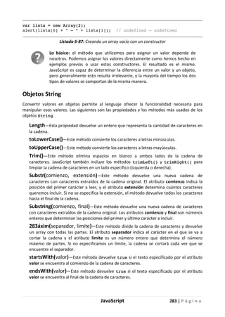 JavaScript 283 | P á g i n a
var lista = new Array(2);
alert(lista[0] + “ – “ + lista[1]); // undefined – undefined
Listado 6-87: Creando un array vacío con un constructor
Lo básico: el método que utilicemos para asignar un valor depende de
nosotros. Podemos asignar los valores directamente como hemos hecho en
ejemplos previos o usar estos constructores. El resultado es el mismo.
JavaScript es capaz de determinar la diferencia entre un valor y un objeto,
pero generalmente esto resulta irrelevante, y la mayoría del tiempo los dos
tipos de valores se comportan de la misma manera.
Objetos String
Convertir valores en objetos permite al lenguaje ofrecer la funcionalidad necesaria para
manipular esos valores. Las siguientes son las propiedades y los métodos más usados de los
objetos String.
Length—Esta propiedad devuelve un entero que representa la cantidad de caracteres en
la cadena.
toLowerCase()—Este método convierte los caracteres a letras minúsculas.
toUpperCase()—Este método convierte los caracteres a letras mayúsculas.
Trim()—Este método elimina espacios en blanco a ambos lados de la cadena de
caracteres. JavaScript también incluye los métodos trimLeft() y trimRight() para
limpiar la cadena de caracteres en un lado específico (izquierda o derecha).
Substr(comienzo, extensión)—Este método devuelve una nueva cadena de
caracteres con caracteres extraídos de la cadena original. El atributo comienzo indica la
posición del primer carácter a leer, y el atributo extensión determina cuántos caracteres
queremos incluir. Si no se especifica la extensión, el método devuelve todos los caracteres
hasta el final de la cadena.
Substring(comienzo, final)—Este método devuelve una nueva cadena de caracteres
con caracteres extraídos de la cadena original. Los atributos comienzo y final son números
enteros que determinan las posiciones del primer y último carácter a incluir.
283áxim(separador, limite)—Este método divide la cadena de caracteres y devuelve
un array con todas las partes. El atributo separador indica el carácter en el que se va a
cortar la cadena y el atributo limite es un número entero que determina el número
máximo de partes. Si no especificamos un límite, la cadena se cortará cada vez que se
encuentre el separador.
startsWith(valor)—Este método devuelve true si el texto especificado por el atributo
valor se encuentra al comienzo de la cadena de caracteres.
endsWith(valor)—Este método devuelve true si el texto especificado por el atributo
valor se encuentra al final de la cadena de caracteres.
 